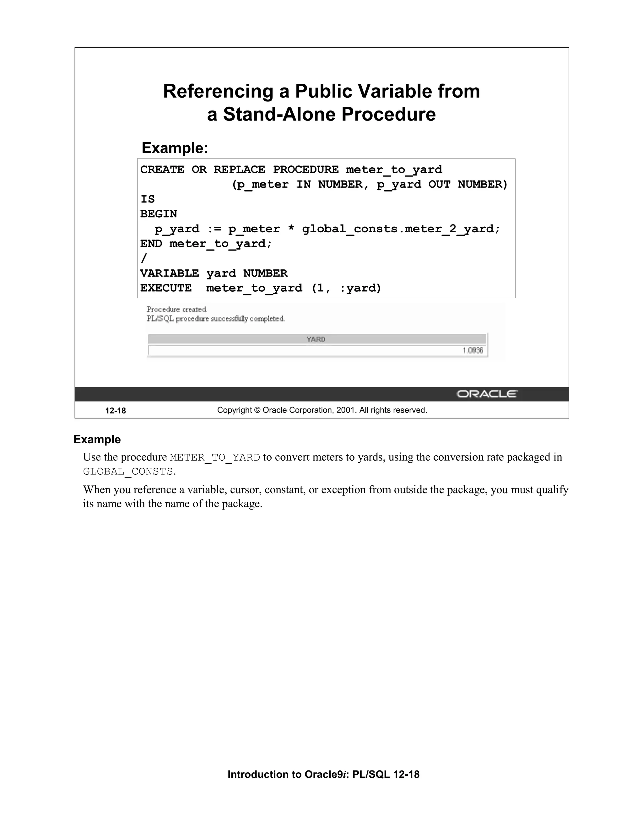Referencing a Public Variable from a Stand-Alone Procedure Example: CREATE OR REPLACE PROCEDURE meter_to_yard (p_meter IN NUMBER, p_yard OUT NUMBER) IS BEGIN p_yard := p_meter * global_consts.meter_2_yard; END meter_to_yard; / VARIABLE yard NUMBER EXECUTE meter_to_yard (1, :yard) 12-18 Copyright © Oracle Corporation, 2001. All rights reserved. Example Use the procedure METER_TO_YARD to convert meters to yards, using the conversion rate packaged in GLOBAL_CONSTS. When you reference a variable, cursor, constant, or exception from outside the package, you must qualify its name with the name of the package. Introduction to Oracle9i: PL/SQL 12-18 