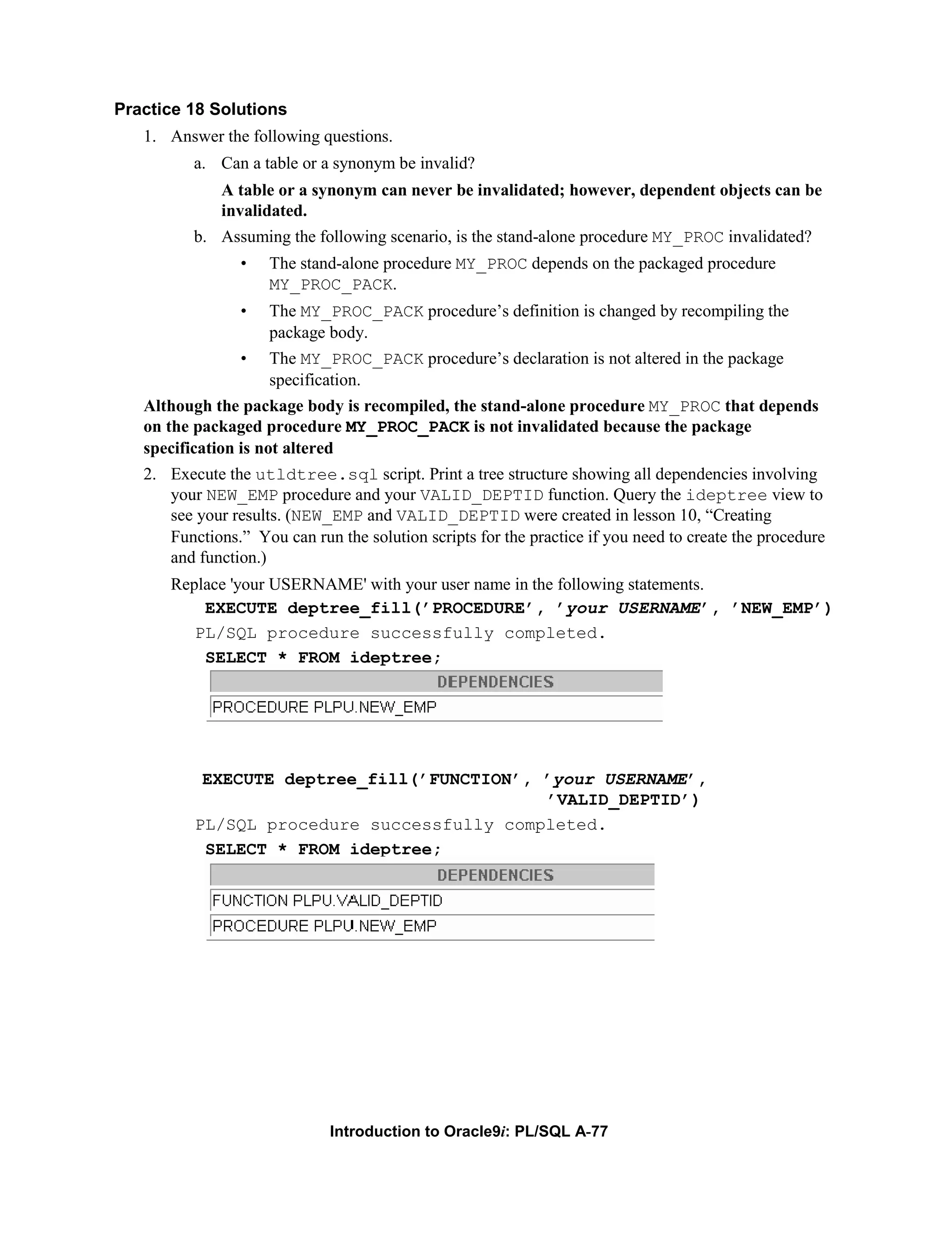 Practice 18 Solutions 1. Answer the following questions. a. Can a table or a synonym be invalid? A table or a synonym can never be invalidated; however, dependent objects can be invalidated. b. Assuming the following scenario, is the stand-alone procedure MY_PROC invalidated? • The stand-alone procedure MY_PROC depends on the packaged procedure MY_PROC_PACK. • The MY_PROC_PACK procedure’s definition is changed by recompiling the package body. • The MY_PROC_PACK procedure’s declaration is not altered in the package specification. Although the package body is recompiled, the stand-alone procedure MY_PROC that depends on the packaged procedure MY_PROC_PACK is not invalidated because the package specification is not altered 2. Execute the utldtree.sql script. Print a tree structure showing all dependencies involving your NEW_EMP procedure and your VALID_DEPTID function. Query the ideptree view to see your results. (NEW_EMP and VALID_DEPTID were created in lesson 10, “Creating Functions.” You can run the solution scripts for the practice if you need to create the procedure and function.) Replace 'your USERNAME' with your user name in the following statements. EXECUTE deptree_fill(’PROCEDURE’, ’your USERNAME’, ’NEW_EMP’) PL/SQL procedure successfully completed. SELECT * FROM ideptree; EXECUTE deptree_fill(’FUNCTION’, ’your USERNAME’, ’VALID_DEPTID’) PL/SQL procedure successfully completed. SELECT * FROM ideptree; Introduction to Oracle9i: PL/SQL A-77 