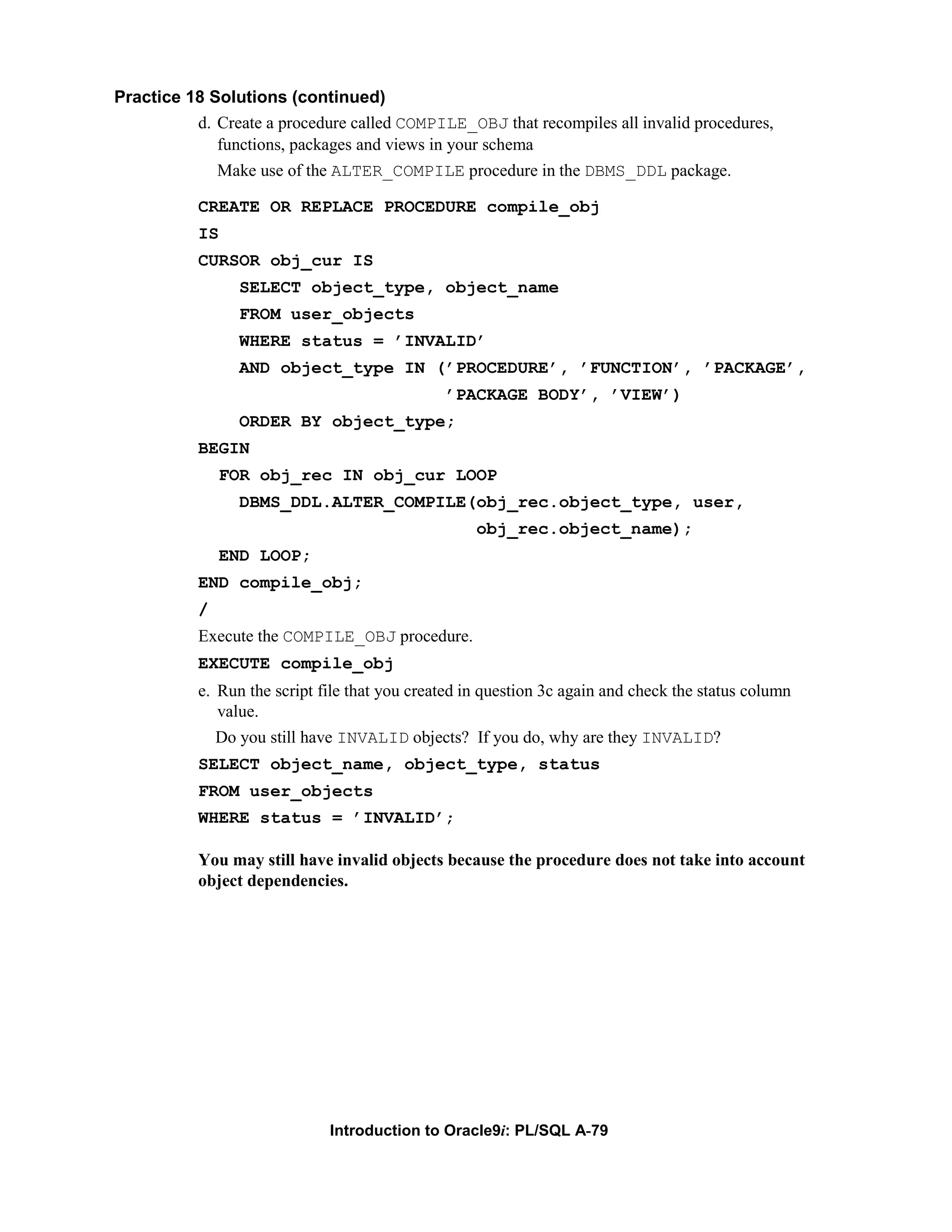 Practice 18 Solutions (continued) d. Create a procedure called COMPILE_OBJ that recompiles all invalid procedures, functions, packages and views in your schema Make use of the ALTER_COMPILE procedure in the DBMS_DDL package. CREATE OR REPLACE PROCEDURE compile_obj IS CURSOR obj_cur IS SELECT object_type, object_name FROM user_objects WHERE status = ’INVALID’ AND object_type IN (’PROCEDURE’, ’FUNCTION’, ’PACKAGE’, ’PACKAGE BODY’, ’VIEW’) ORDER BY object_type; BEGIN FOR obj_rec IN obj_cur LOOP DBMS_DDL.ALTER_COMPILE(obj_rec.object_type, user, obj_rec.object_name); END LOOP; END compile_obj; / Execute the COMPILE_OBJ procedure. EXECUTE compile_obj e. Run the script file that you created in question 3c again and check the status column value. Do you still have INVALID objects? If you do, why are they INVALID? SELECT object_name, object_type, status FROM user_objects WHERE status = ’INVALID’; You may still have invalid objects because the procedure does not take into account object dependencies. Introduction to Oracle9i: PL/SQL A-79 