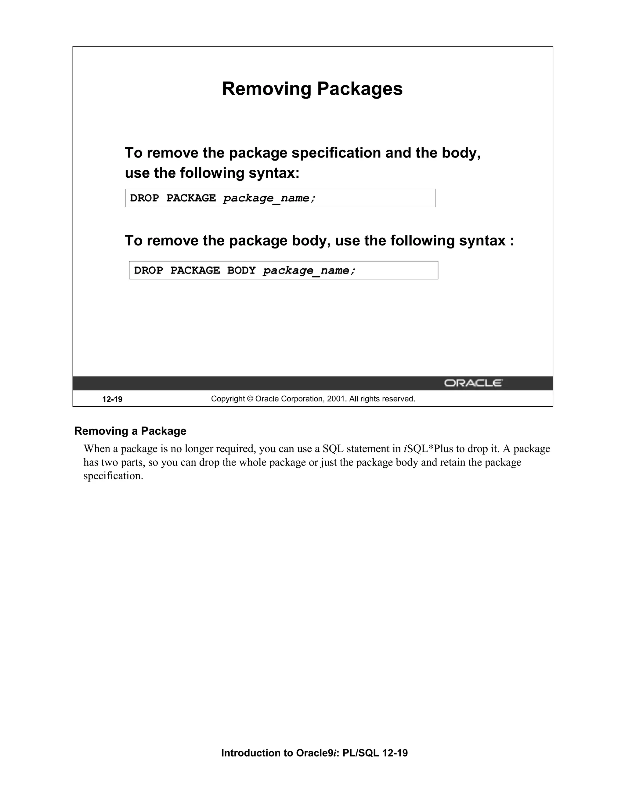 Removing Packages To remove the package specification and the body, use the following syntax: DROP PACKAGE package_name; To remove the package body, use the following syntax : DROP PACKAGE BODY package_name; 12-19 Copyright © Oracle Corporation, 2001. All rights reserved. Removing a Package When a package is no longer required, you can use a SQL statement in iSQL*Plus to drop it. A package has two parts, so you can drop the whole package or just the package body and retain the package specification. Introduction to Oracle9i: PL/SQL 12-19 