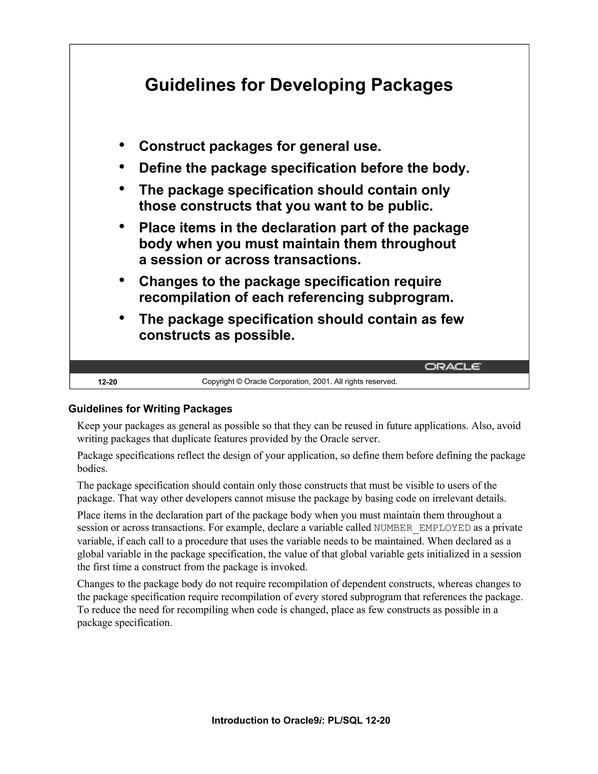 Guidelines for Developing Packages • Construct packages for general use. • Define the package specification before the body. • The package specification should contain only those constructs that you want to be public. • Place items in the declaration part of the package body when you must maintain them throughout a session or across transactions. • Changes to the package specification require recompilation of each referencing subprogram. • The package specification should contain as few constructs as possible. 12-20 Copyright © Oracle Corporation, 2001. All rights reserved. Guidelines for Writing Packages Keep your packages as general as possible so that they can be reused in future applications. Also, avoid writing packages that duplicate features provided by the Oracle server. Package specifications reflect the design of your application, so define them before defining the package bodies. The package specification should contain only those constructs that must be visible to users of the package. That way other developers cannot misuse the package by basing code on irrelevant details. Place items in the declaration part of the package body when you must maintain them throughout a session or across transactions. For example, declare a variable called NUMBER_EMPLOYED as a private variable, if each call to a procedure that uses the variable needs to be maintained. When declared as a global variable in the package specification, the value of that global variable gets initialized in a session the first time a construct from the package is invoked. Changes to the package body do not require recompilation of dependent constructs, whereas changes to the package specification require recompilation of every stored subprogram that references the package. To reduce the need for recompiling when code is changed, place as few constructs as possible in a package specification. Introduction to Oracle9i: PL/SQL 12-20 