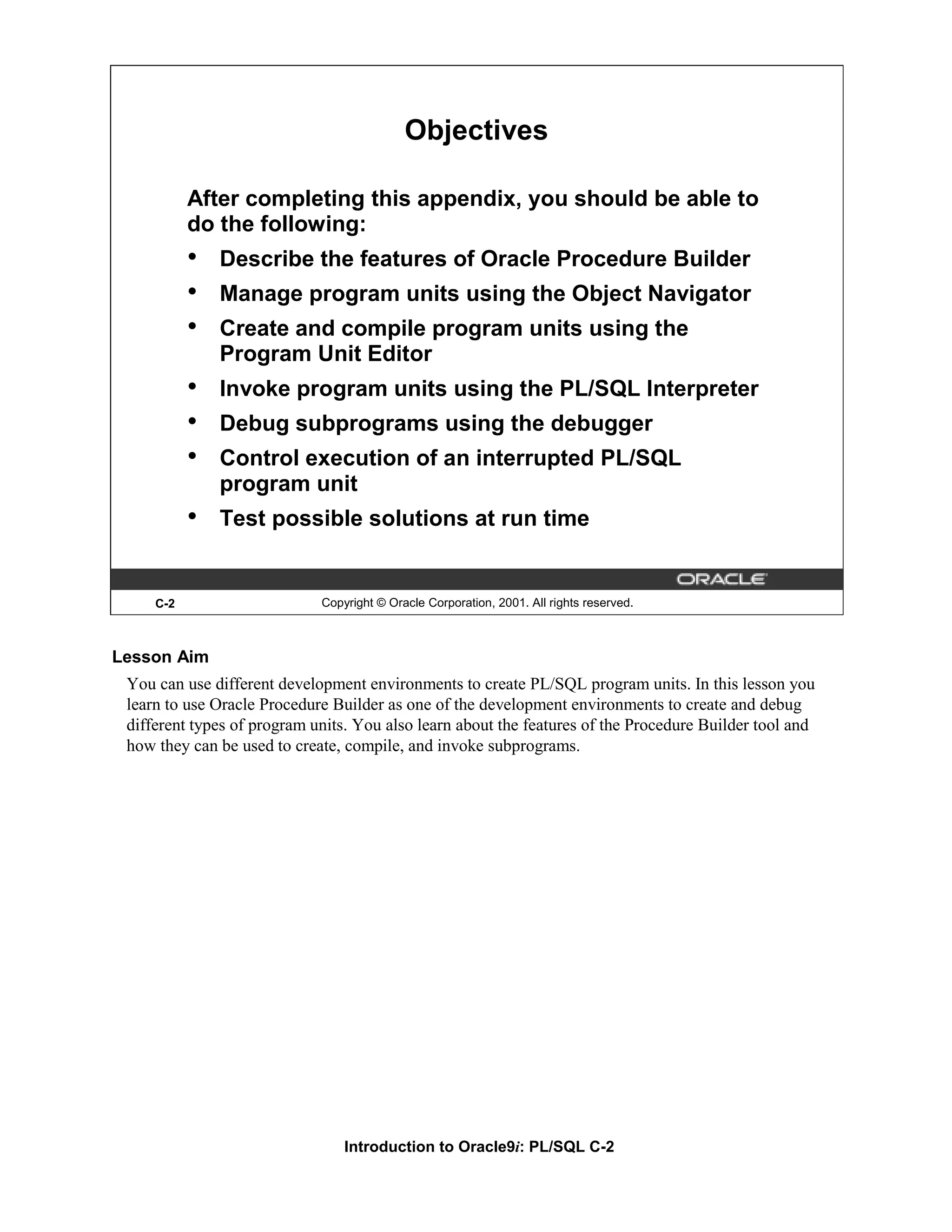 Objectives After completing this appendix, you should be able to do the following: • Describe the features of Oracle Procedure Builder • Manage program units using the Object Navigator • Create and compile program units using the Program Unit Editor • Invoke program units using the PL/SQL Interpreter • Debug subprograms using the debugger • Control execution of an interrupted PL/SQL program unit • Test possible solutions at run time C-2 Copyright © Oracle Corporation, 2001. All rights reserved. Lesson Aim You can use different development environments to create PL/SQL program units. In this lesson you learn to use Oracle Procedure Builder as one of the development environments to create and debug different types of program units. You also learn about the features of the Procedure Builder tool and how they can be used to create, compile, and invoke subprograms. Introduction to Oracle9i: PL/SQL C-2 