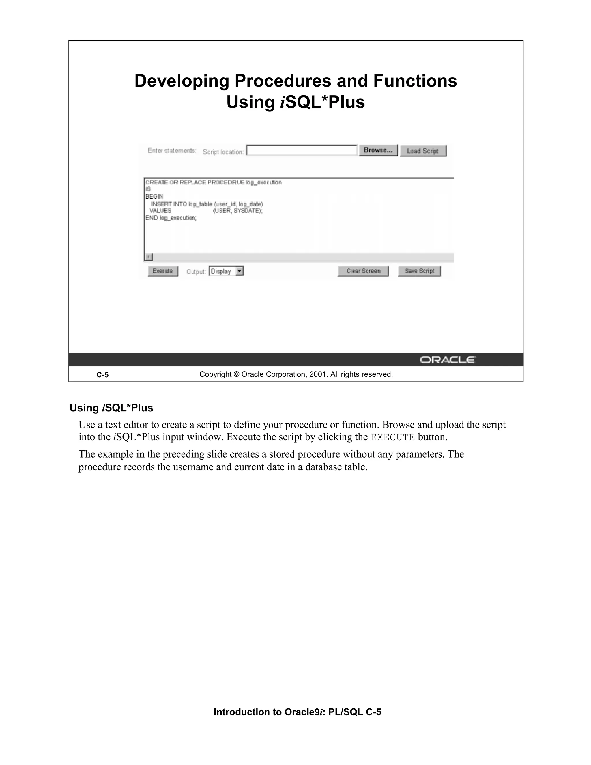 Developing Procedures and Functions Using iSQL*Plus C-5 Copyright © Oracle Corporation, 2001. All rights reserved. Using iSQL*Plus Use a text editor to create a script to define your procedure or function. Browse and upload the script into the iSQL*Plus input window. Execute the script by clicking the EXECUTE button. The example in the preceding slide creates a stored procedure without any parameters. The procedure records the username and current date in a database table. Introduction to Oracle9i: PL/SQL C-5 
