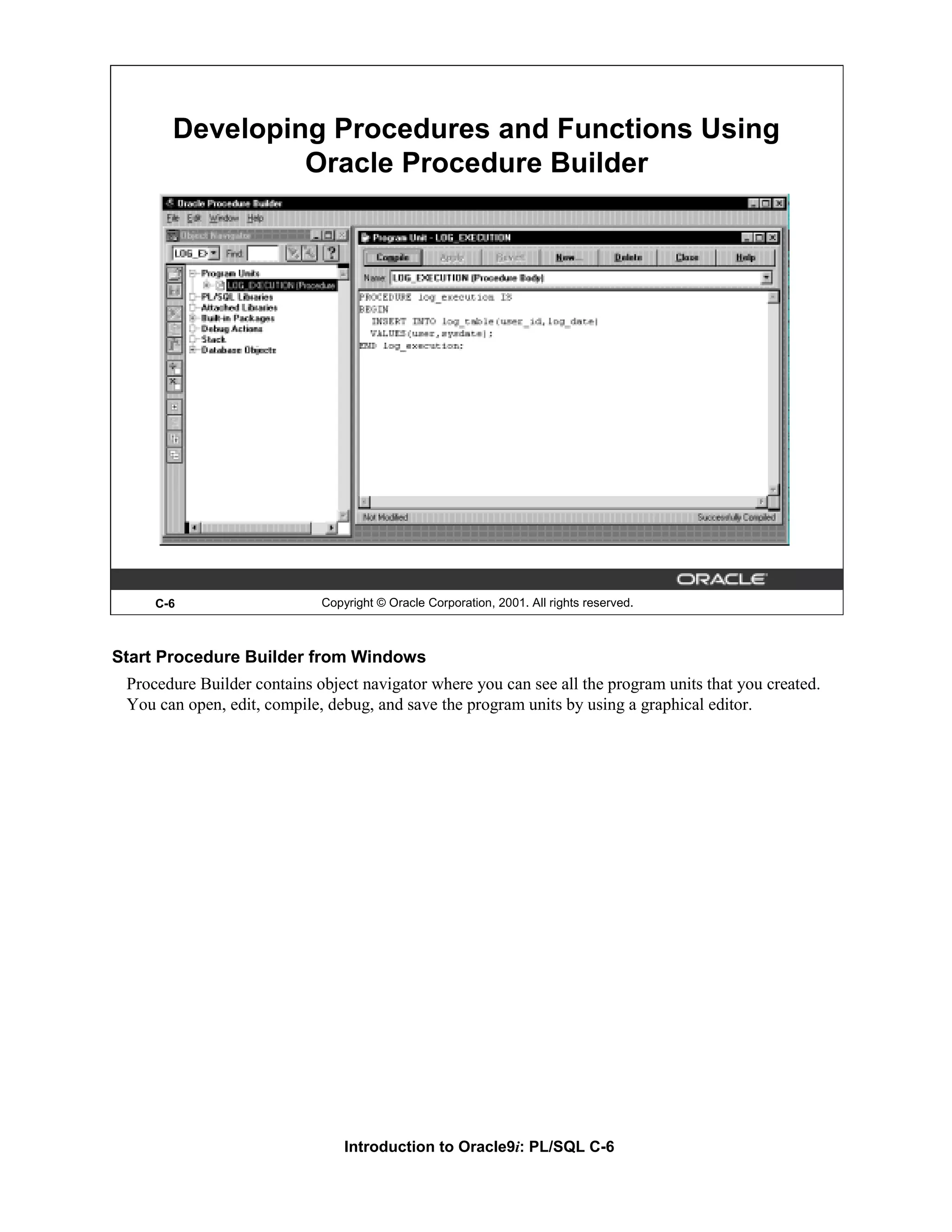 Developing Procedures and Functions Using Oracle Procedure Builder C-6 Copyright © Oracle Corporation, 2001. All rights reserved. Start Procedure Builder from Windows Procedure Builder contains object navigator where you can see all the program units that you created. You can open, edit, compile, debug, and save the program units by using a graphical editor. Introduction to Oracle9i: PL/SQL C-6 