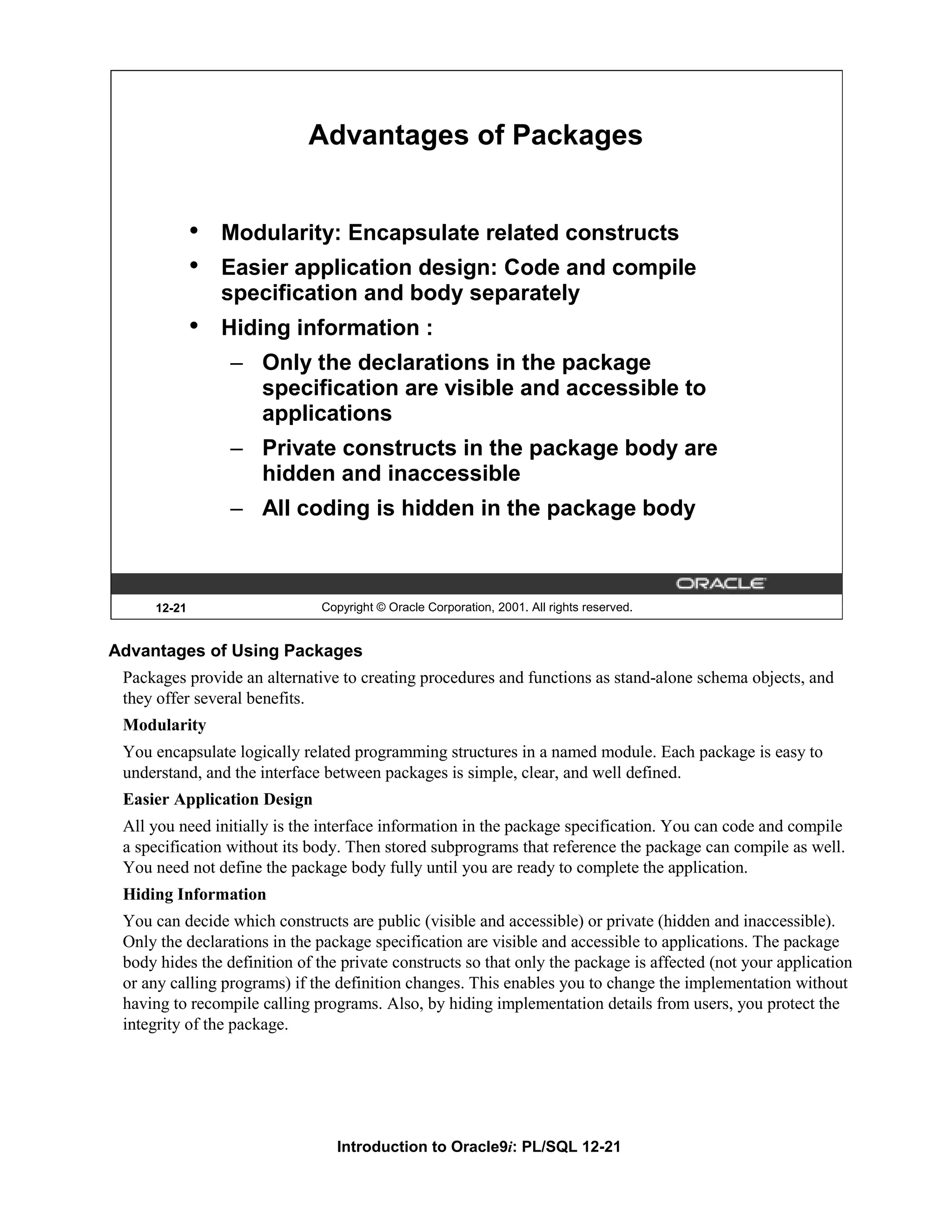 Advantages of Packages • Modularity: Encapsulate related constructs • Easier application design: Code and compile specification and body separately • Hiding information : – Only the declarations in the package specification are visible and accessible to applications – Private constructs in the package body are hidden and inaccessible – All coding is hidden in the package body 12-21 Copyright © Oracle Corporation, 2001. All rights reserved. Advantages of Using Packages Packages provide an alternative to creating procedures and functions as stand-alone schema objects, and they offer several benefits. Modularity You encapsulate logically related programming structures in a named module. Each package is easy to understand, and the interface between packages is simple, clear, and well defined. Easier Application Design All you need initially is the interface information in the package specification. You can code and compile a specification without its body. Then stored subprograms that reference the package can compile as well. You need not define the package body fully until you are ready to complete the application. Hiding Information You can decide which constructs are public (visible and accessible) or private (hidden and inaccessible). Only the declarations in the package specification are visible and accessible to applications. The package body hides the definition of the private constructs so that only the package is affected (not your application or any calling programs) if the definition changes. This enables you to change the implementation without having to recompile calling programs. Also, by hiding implementation details from users, you protect the integrity of the package. Introduction to Oracle9i: PL/SQL 12-21 
