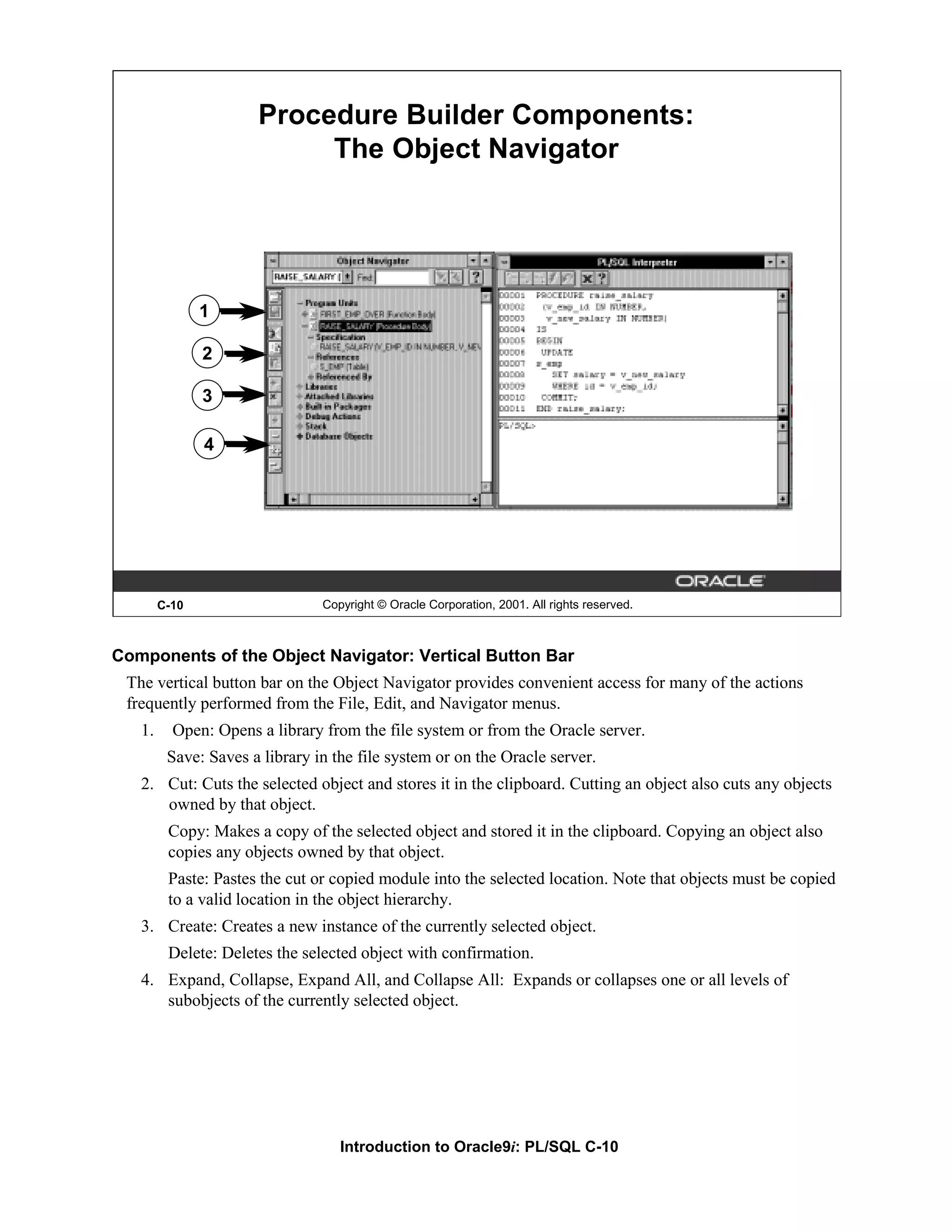 Procedure Builder Components: The Object Navigator 1 2 3 4 C-10 Copyright © Oracle Corporation, 2001. All rights reserved. Components of the Object Navigator: Vertical Button Bar The vertical button bar on the Object Navigator provides convenient access for many of the actions frequently performed from the File, Edit, and Navigator menus. 1. Open: Opens a library from the file system or from the Oracle server. Save: Saves a library in the file system or on the Oracle server. 2. Cut: Cuts the selected object and stores it in the clipboard. Cutting an object also cuts any objects owned by that object. Copy: Makes a copy of the selected object and stored it in the clipboard. Copying an object also copies any objects owned by that object. Paste: Pastes the cut or copied module into the selected location. Note that objects must be copied to a valid location in the object hierarchy. 3. Create: Creates a new instance of the currently selected object. Delete: Deletes the selected object with confirmation. 4. Expand, Collapse, Expand All, and Collapse All: Expands or collapses one or all levels of subobjects of the currently selected object. Introduction to Oracle9i: PL/SQL C-10 