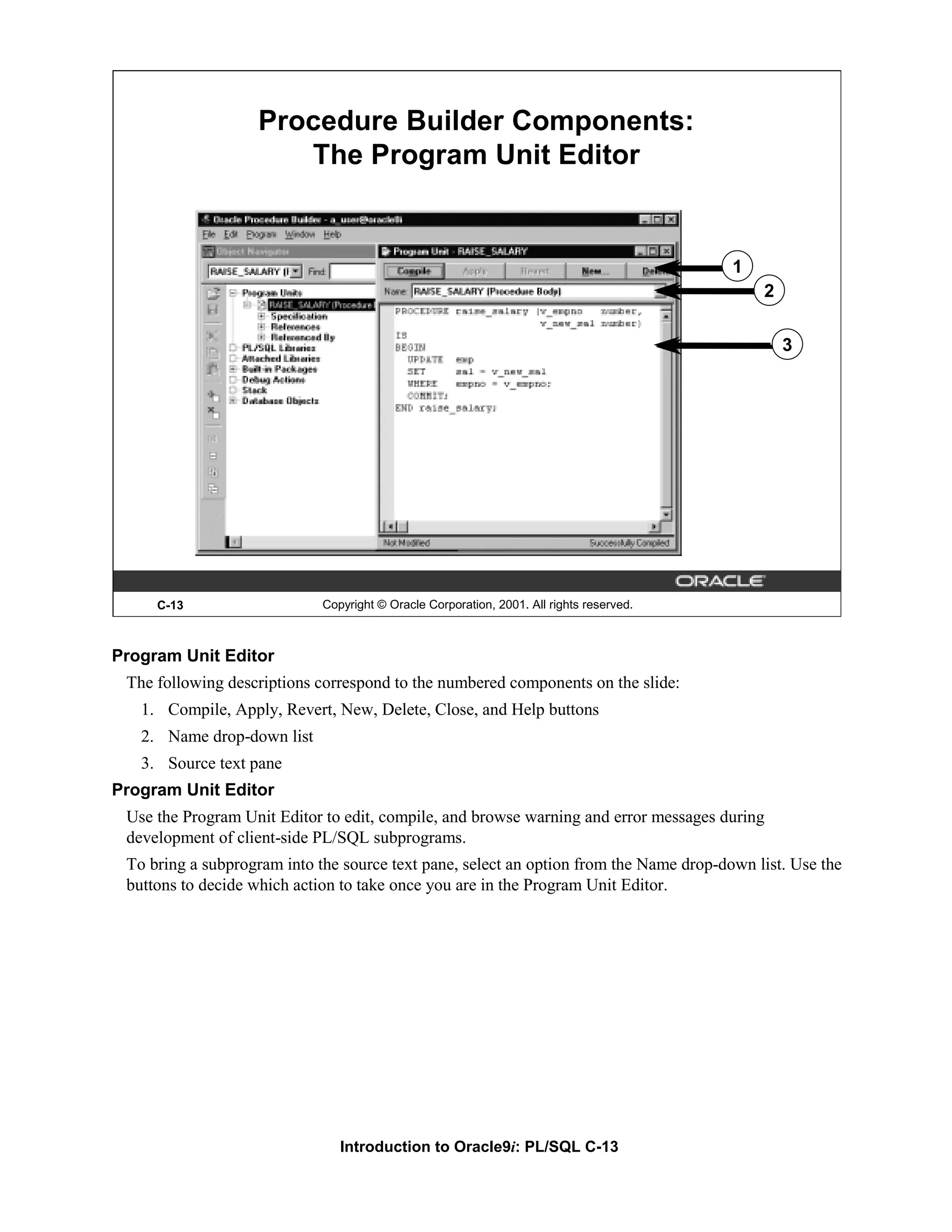 Procedure Builder Components: The Program Unit Editor 1 2 3 C-13 Copyright © Oracle Corporation, 2001. All rights reserved. Program Unit Editor The following descriptions correspond to the numbered components on the slide: 1. Compile, Apply, Revert, New, Delete, Close, and Help buttons 2. Name drop-down list 3. Source text pane Program Unit Editor Use the Program Unit Editor to edit, compile, and browse warning and error messages during development of client-side PL/SQL subprograms. To bring a subprogram into the source text pane, select an option from the Name drop-down list. Use the buttons to decide which action to take once you are in the Program Unit Editor. Introduction to Oracle9i: PL/SQL C-13 