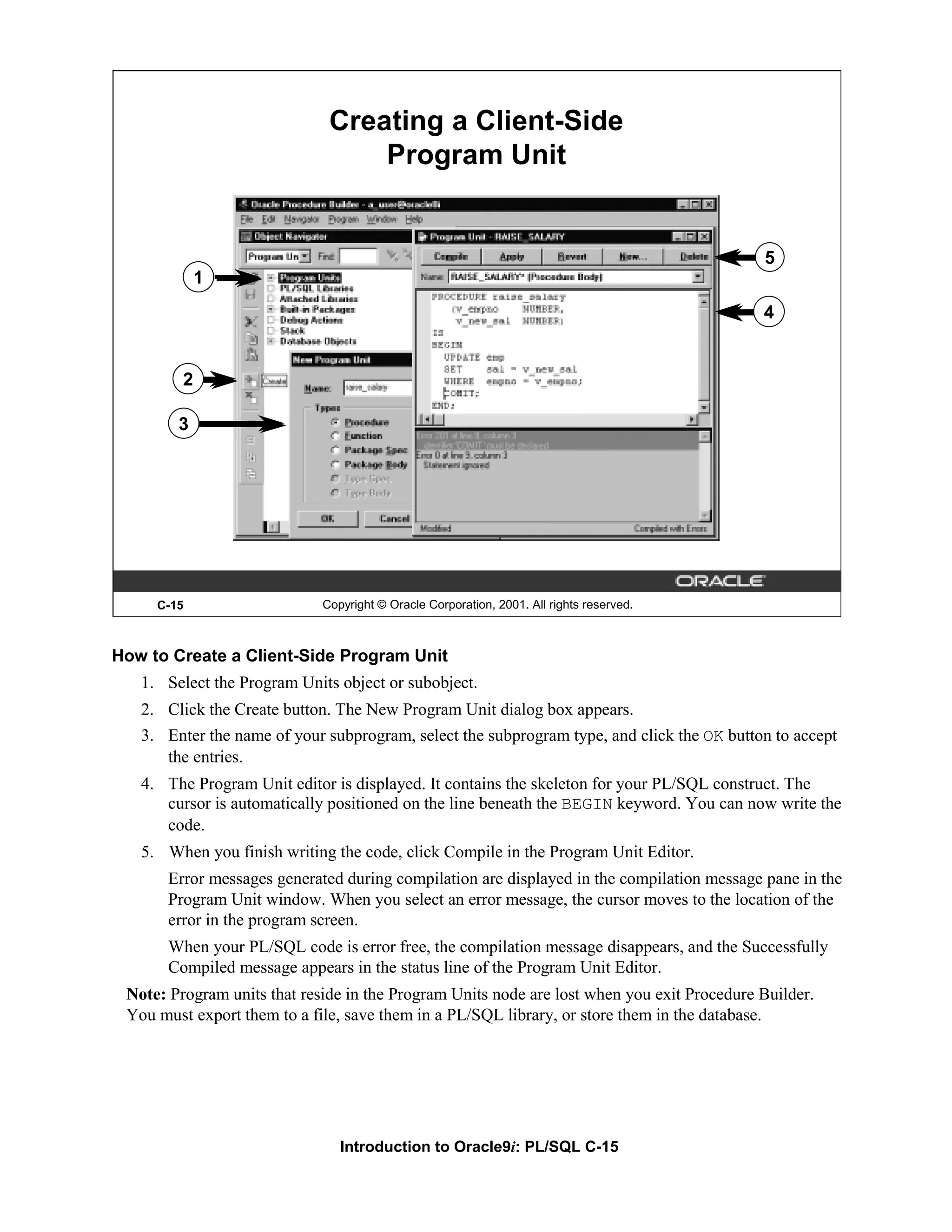 Creating a Client-Side Program Unit 5 1 4 2 3 C-15 Copyright © Oracle Corporation, 2001. All rights reserved. How to Create a Client-Side Program Unit 1. Select the Program Units object or subobject. 2. Click the Create button. The New Program Unit dialog box appears. 3. Enter the name of your subprogram, select the subprogram type, and click the OK button to accept the entries. 4. The Program Unit editor is displayed. It contains the skeleton for your PL/SQL construct. The cursor is automatically positioned on the line beneath the BEGIN keyword. You can now write the code. 5. When you finish writing the code, click Compile in the Program Unit Editor. Error messages generated during compilation are displayed in the compilation message pane in the Program Unit window. When you select an error message, the cursor moves to the location of the error in the program screen. When your PL/SQL code is error free, the compilation message disappears, and the Successfully Compiled message appears in the status line of the Program Unit Editor. Note: Program units that reside in the Program Units node are lost when you exit Procedure Builder. You must export them to a file, save them in a PL/SQL library, or store them in the database. Introduction to Oracle9i: PL/SQL C-15 