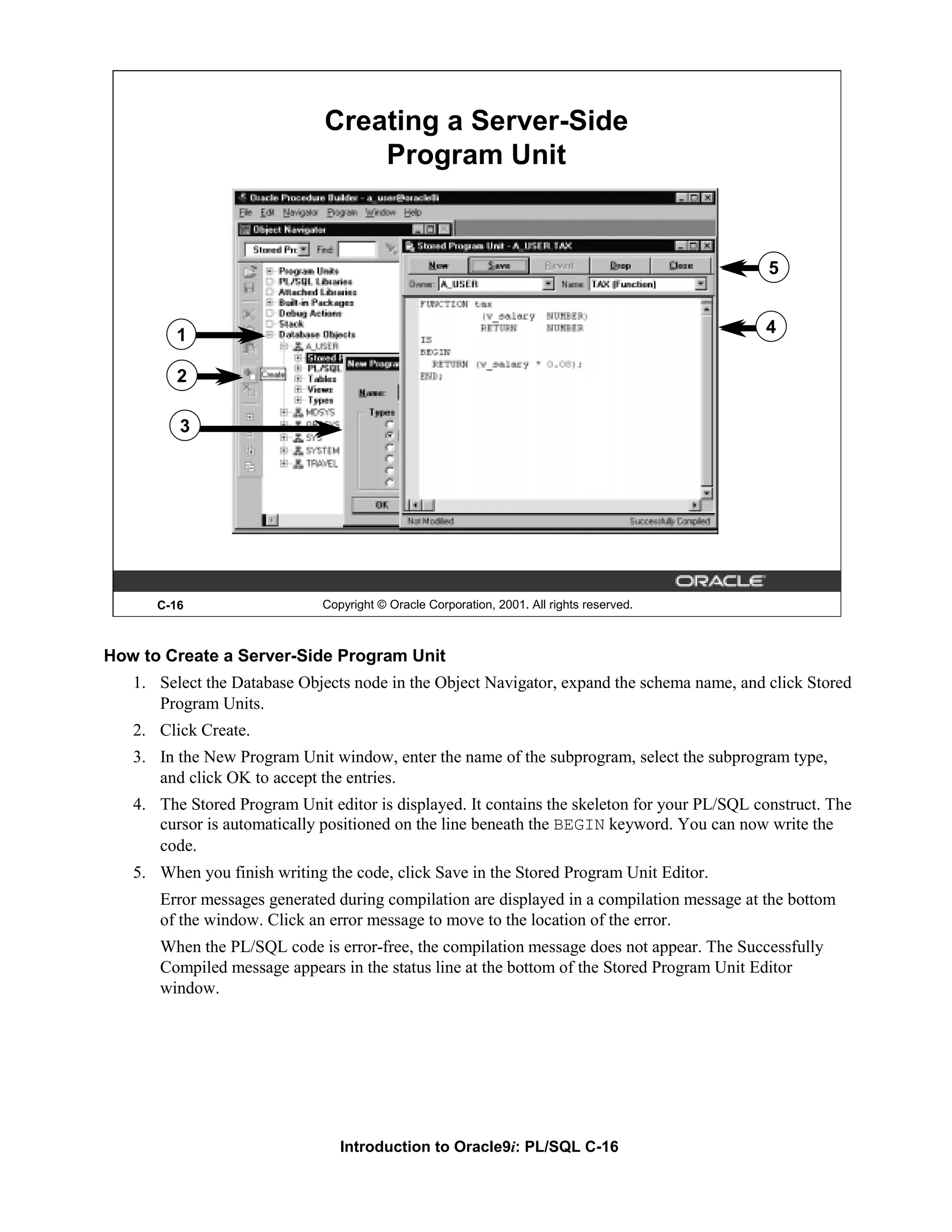 Creating a Server-Side Program Unit 5 1 4 2 3 C-16 Copyright © Oracle Corporation, 2001. All rights reserved. How to Create a Server-Side Program Unit 1. Select the Database Objects node in the Object Navigator, expand the schema name, and click Stored Program Units. 2. Click Create. 3. In the New Program Unit window, enter the name of the subprogram, select the subprogram type, and click OK to accept the entries. 4. The Stored Program Unit editor is displayed. It contains the skeleton for your PL/SQL construct. The cursor is automatically positioned on the line beneath the BEGIN keyword. You can now write the code. 5. When you finish writing the code, click Save in the Stored Program Unit Editor. Error messages generated during compilation are displayed in a compilation message at the bottom of the window. Click an error message to move to the location of the error. When the PL/SQL code is error-free, the compilation message does not appear. The Successfully Compiled message appears in the status line at the bottom of the Stored Program Unit Editor window. Introduction to Oracle9i: PL/SQL C-16 