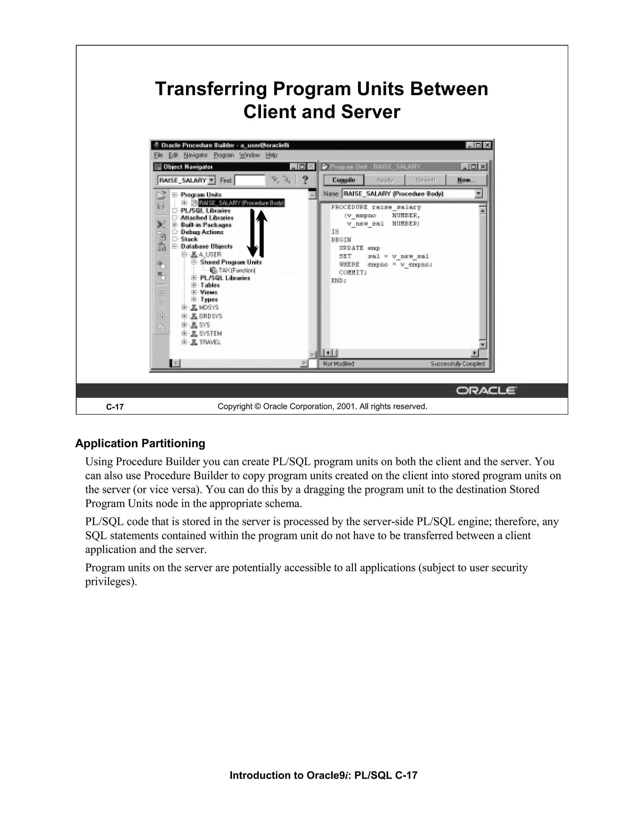 Transferring Program Units Between Client and Server C-17 Copyright © Oracle Corporation, 2001. All rights reserved. Application Partitioning Using Procedure Builder you can create PL/SQL program units on both the client and the server. You can also use Procedure Builder to copy program units created on the client into stored program units on the server (or vice versa). You can do this by a dragging the program unit to the destination Stored Program Units node in the appropriate schema. PL/SQL code that is stored in the server is processed by the server-side PL/SQL engine; therefore, any SQL statements contained within the program unit do not have to be transferred between a client application and the server. Program units on the server are potentially accessible to all applications (subject to user security privileges). Introduction to Oracle9i: PL/SQL C-17 