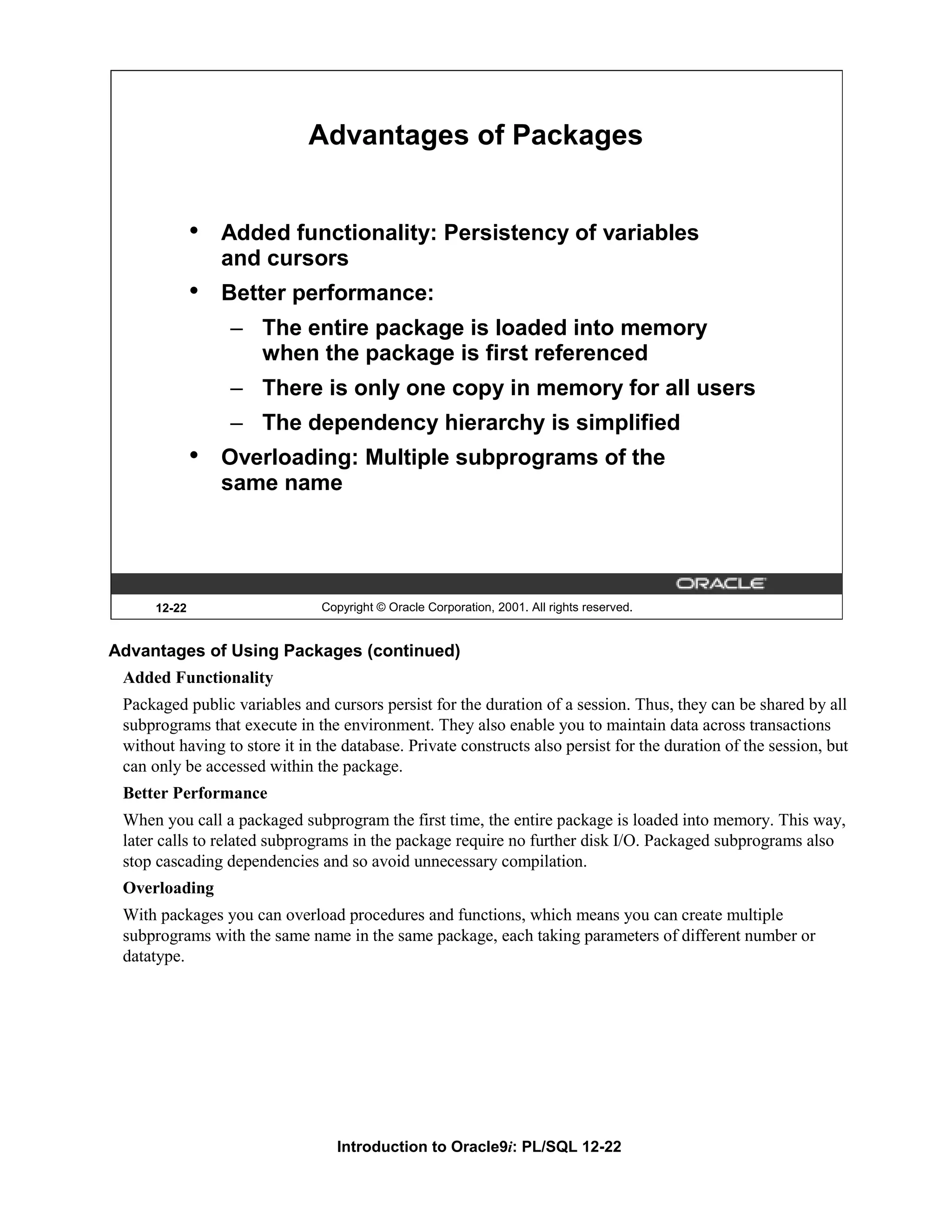 Advantages of Packages • Added functionality: Persistency of variables and cursors • Better performance: – The entire package is loaded into memory when the package is first referenced – There is only one copy in memory for all users – The dependency hierarchy is simplified • Overloading: Multiple subprograms of the same name 12-22 Copyright © Oracle Corporation, 2001. All rights reserved. Advantages of Using Packages (continued) Added Functionality Packaged public variables and cursors persist for the duration of a session. Thus, they can be shared by all subprograms that execute in the environment. They also enable you to maintain data across transactions without having to store it in the database. Private constructs also persist for the duration of the session, but can only be accessed within the package. Better Performance When you call a packaged subprogram the first time, the entire package is loaded into memory. This way, later calls to related subprograms in the package require no further disk I/O. Packaged subprograms also stop cascading dependencies and so avoid unnecessary compilation. Overloading With packages you can overload procedures and functions, which means you can create multiple subprograms with the same name in the same package, each taking parameters of different number or datatype. Introduction to Oracle9i: PL/SQL 12-22 