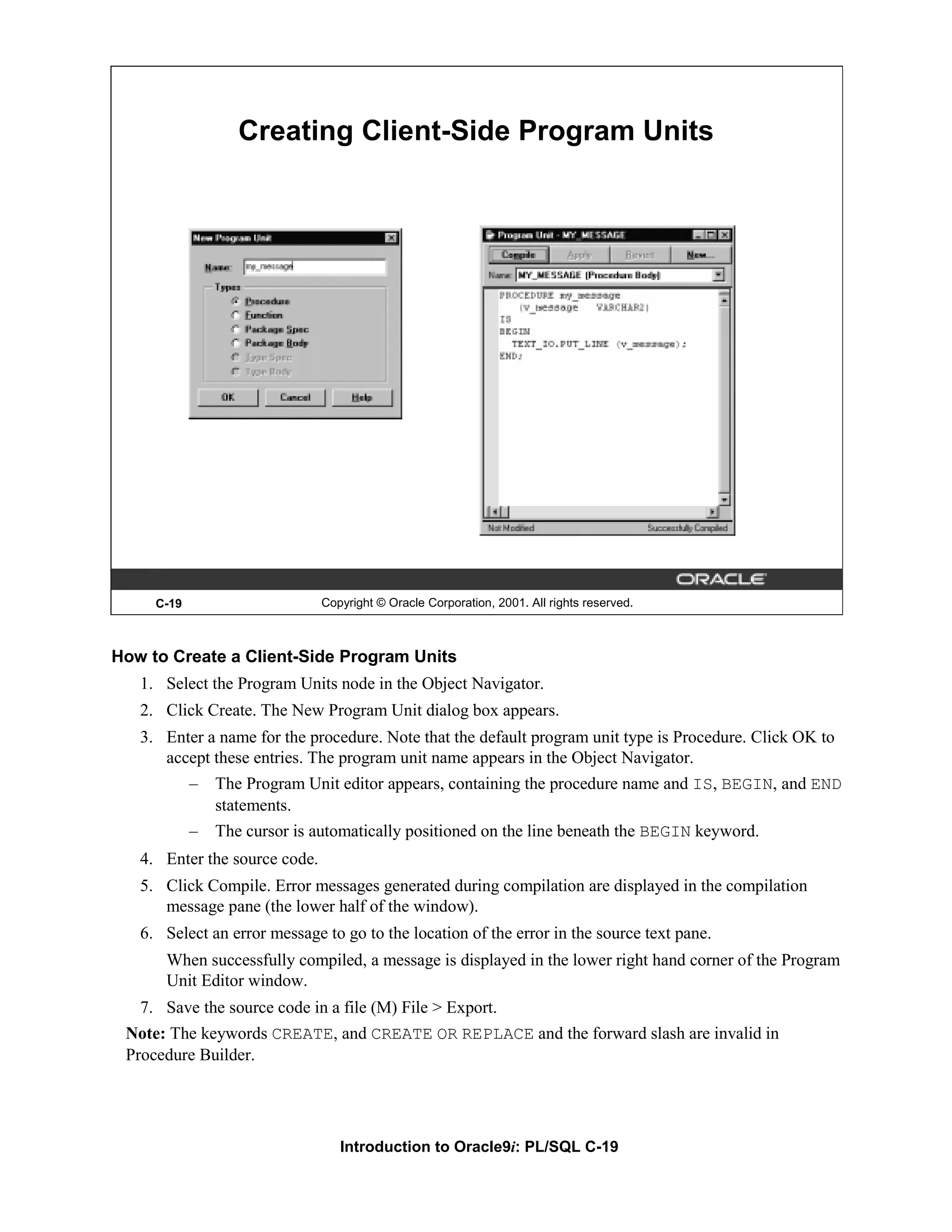 Creating Client-Side Program Units C-19 Copyright © Oracle Corporation, 2001. All rights reserved. How to Create a Client-Side Program Units 1. Select the Program Units node in the Object Navigator. 2. Click Create. The New Program Unit dialog box appears. 3. Enter a name for the procedure. Note that the default program unit type is Procedure. Click OK to accept these entries. The program unit name appears in the Object Navigator. – The Program Unit editor appears, containing the procedure name and IS, BEGIN, and END statements. – The cursor is automatically positioned on the line beneath the BEGIN keyword. 4. Enter the source code. 5. Click Compile. Error messages generated during compilation are displayed in the compilation message pane (the lower half of the window). 6. Select an error message to go to the location of the error in the source text pane. When successfully compiled, a message is displayed in the lower right hand corner of the Program Unit Editor window. 7. Save the source code in a file (M) File > Export. Note: The keywords CREATE, and CREATE OR REPLACE and the forward slash are invalid in Procedure Builder. Introduction to Oracle9i: PL/SQL C-19 