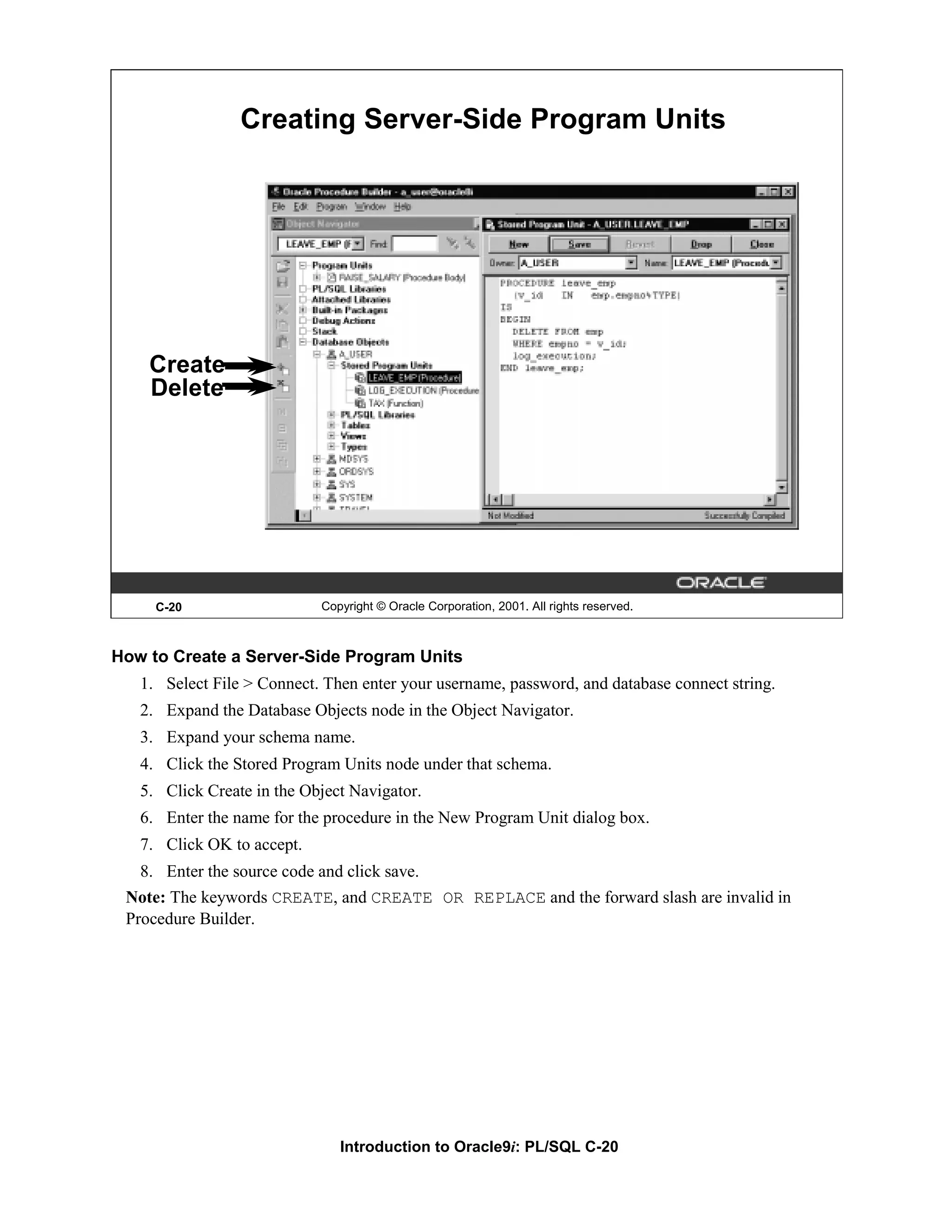 Creating Server-Side Program Units Create Delete C-20 Copyright © Oracle Corporation, 2001. All rights reserved. How to Create a Server-Side Program Units 1. Select File > Connect. Then enter your username, password, and database connect string. 2. Expand the Database Objects node in the Object Navigator. 3. Expand your schema name. 4. Click the Stored Program Units node under that schema. 5. Click Create in the Object Navigator. 6. Enter the name for the procedure in the New Program Unit dialog box. 7. Click OK to accept. 8. Enter the source code and click save. Note: The keywords CREATE, and CREATE OR REPLACE and the forward slash are invalid in Procedure Builder. Introduction to Oracle9i: PL/SQL C-20 