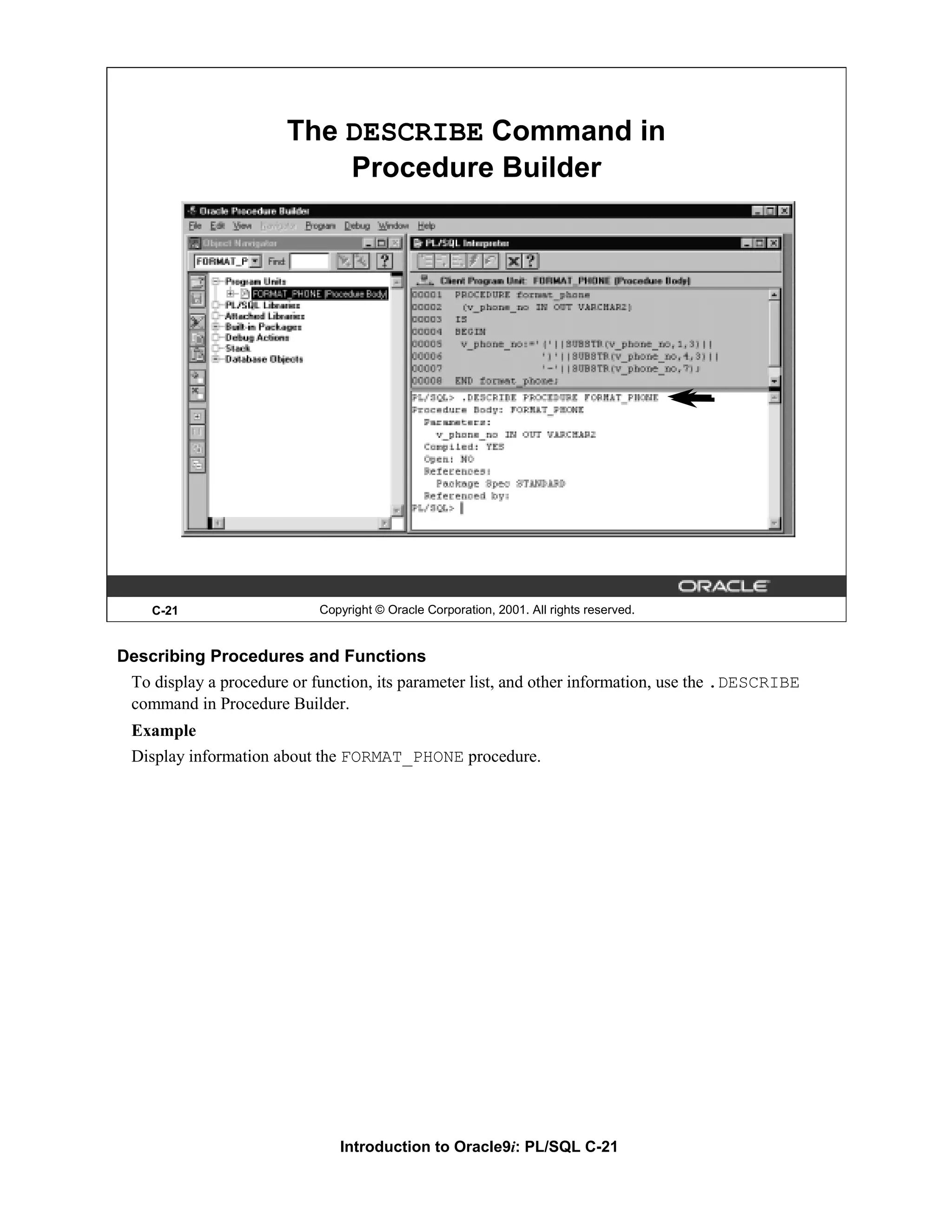 The DESCRIBE Command in Procedure Builder C-21 Copyright © Oracle Corporation, 2001. All rights reserved. Describing Procedures and Functions To display a procedure or function, its parameter list, and other information, use the .DESCRIBE command in Procedure Builder. Example Display information about the FORMAT_PHONE procedure. Introduction to Oracle9i: PL/SQL C-21 