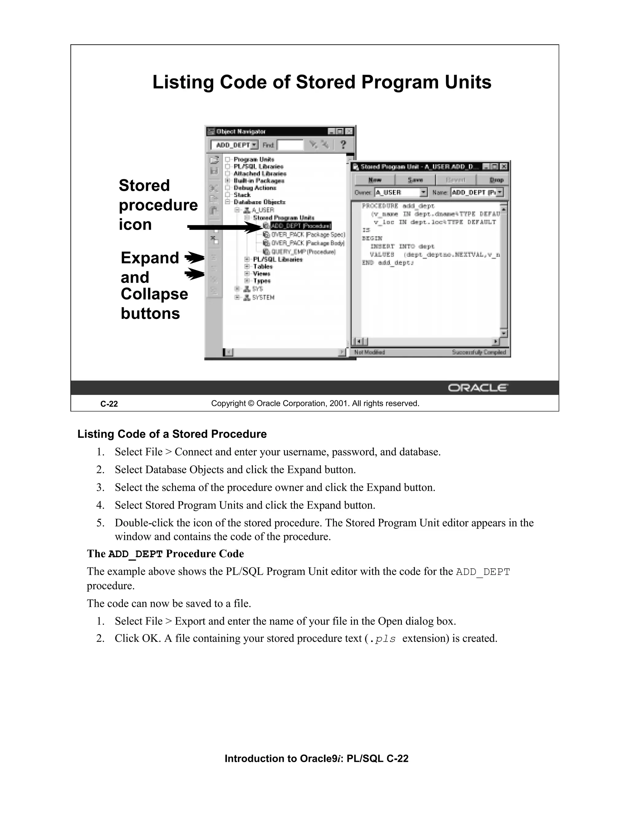 Listing Code of Stored Program Units Stored procedure icon Expand and Collapse buttons C-22 Copyright © Oracle Corporation, 2001. All rights reserved. Listing Code of a Stored Procedure 1. Select File > Connect and enter your username, password, and database. 2. Select Database Objects and click the Expand button. 3. Select the schema of the procedure owner and click the Expand button. 4. Select Stored Program Units and click the Expand button. 5. Double-click the icon of the stored procedure. The Stored Program Unit editor appears in the window and contains the code of the procedure. The ADD_DEPT Procedure Code The example above shows the PL/SQL Program Unit editor with the code for the ADD_DEPT procedure. The code can now be saved to a file. 1. Select File > Export and enter the name of your file in the Open dialog box. 2. Click OK. A file containing your stored procedure text (.pls extension) is created. Introduction to Oracle9i: PL/SQL C-22 