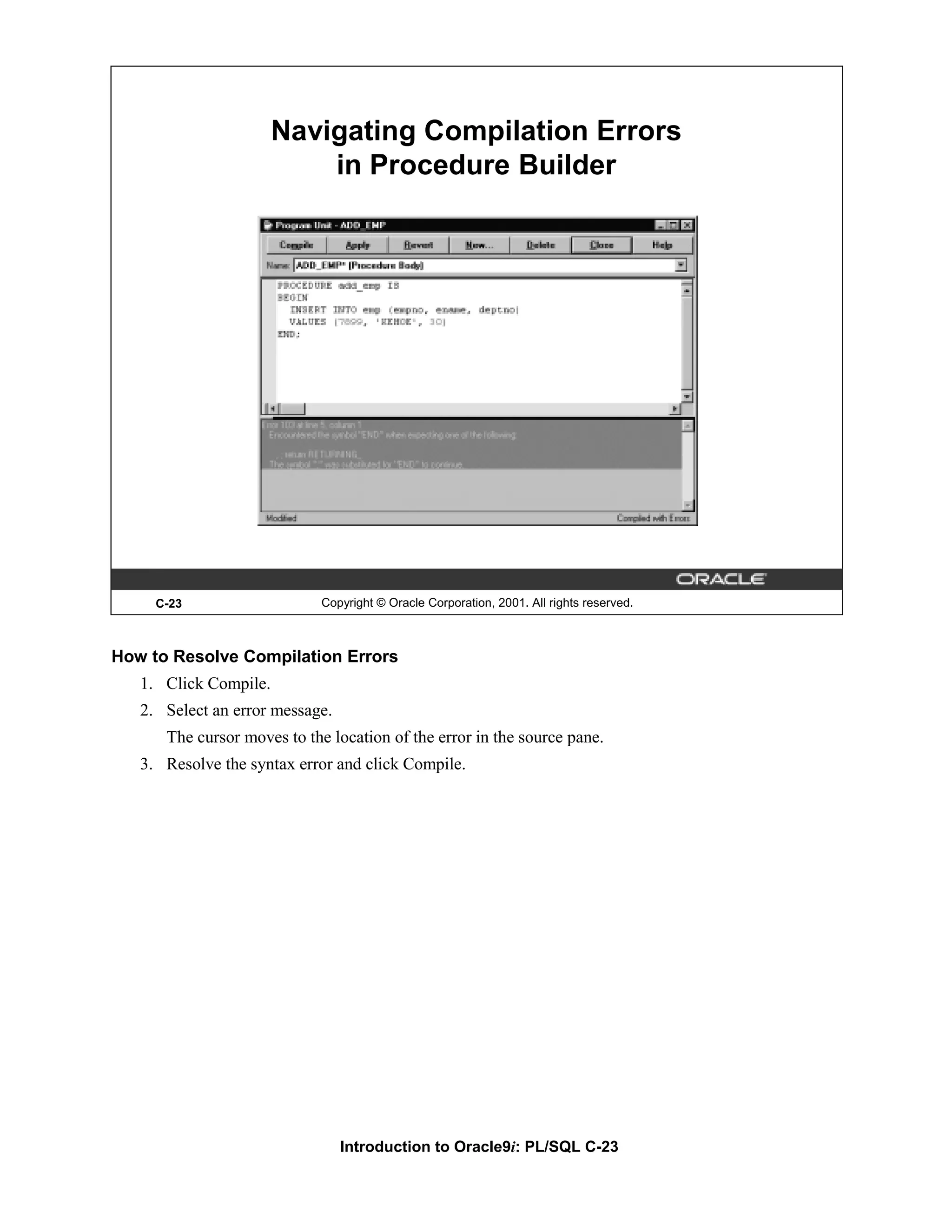 Navigating Compilation Errors in Procedure Builder C-23 Copyright © Oracle Corporation, 2001. All rights reserved. How to Resolve Compilation Errors 1. Click Compile. 2. Select an error message. The cursor moves to the location of the error in the source pane. 3. Resolve the syntax error and click Compile. Introduction to Oracle9i: PL/SQL C-23 