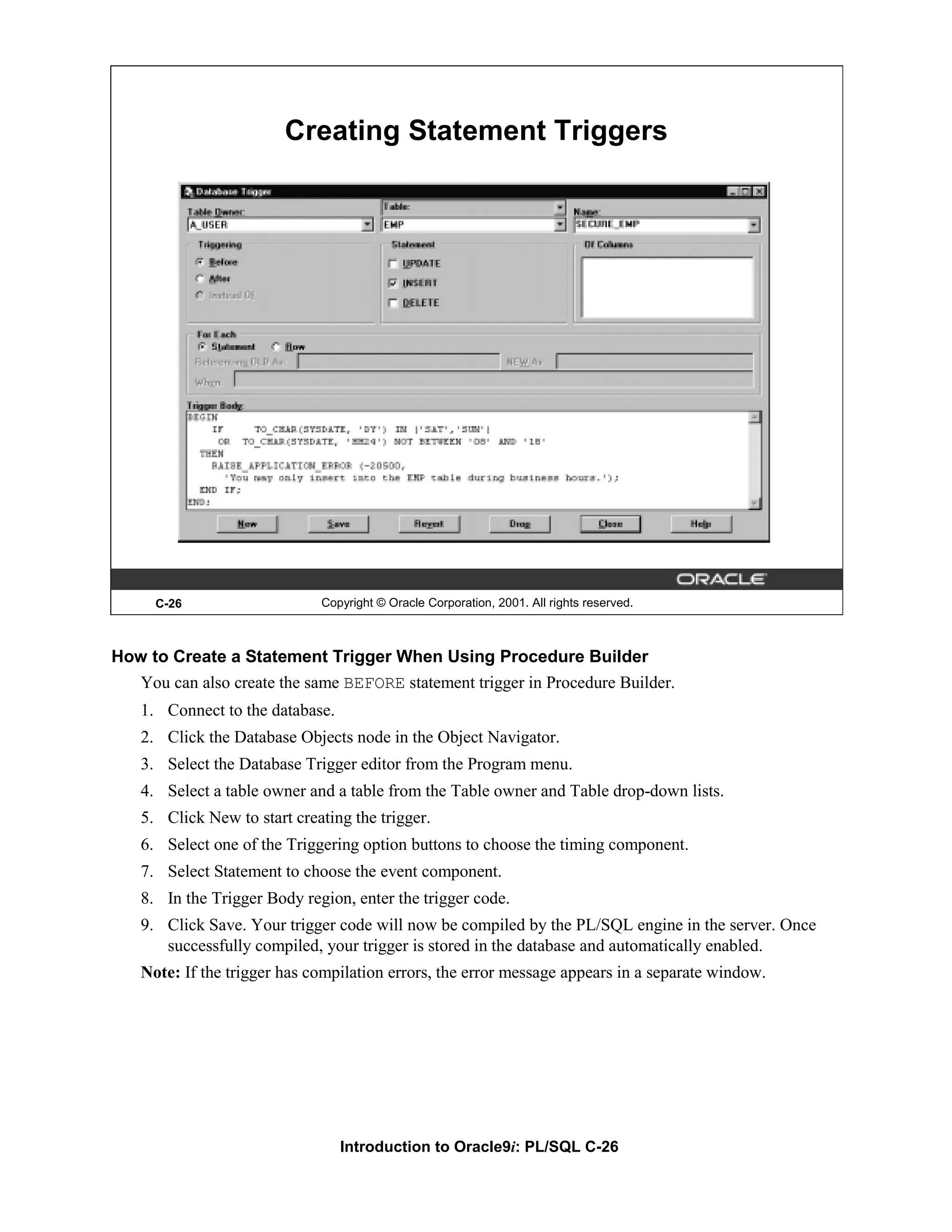 Creating Statement Triggers C-26 Copyright © Oracle Corporation, 2001. All rights reserved. How to Create a Statement Trigger When Using Procedure Builder You can also create the same BEFORE statement trigger in Procedure Builder. 1. Connect to the database. 2. Click the Database Objects node in the Object Navigator. 3. Select the Database Trigger editor from the Program menu. 4. Select a table owner and a table from the Table owner and Table drop-down lists. 5. Click New to start creating the trigger. 6. Select one of the Triggering option buttons to choose the timing component. 7. Select Statement to choose the event component. 8. In the Trigger Body region, enter the trigger code. 9. Click Save. Your trigger code will now be compiled by the PL/SQL engine in the server. Once successfully compiled, your trigger is stored in the database and automatically enabled. Note: If the trigger has compilation errors, the error message appears in a separate window. Introduction to Oracle9i: PL/SQL C-26 