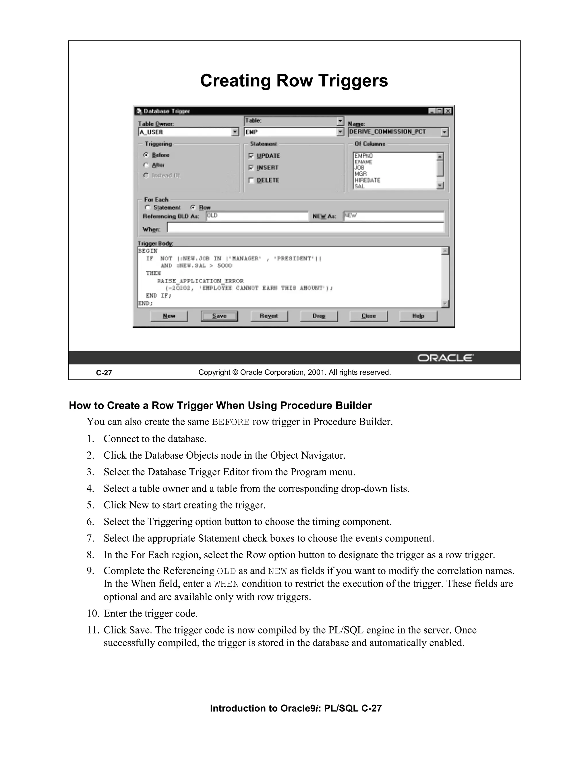 Creating Row Triggers C-27 Copyright © Oracle Corporation, 2001. All rights reserved. How to Create a Row Trigger When Using Procedure Builder You can also create the same BEFORE row trigger in Procedure Builder. 1. Connect to the database. 2. Click the Database Objects node in the Object Navigator. 3. Select the Database Trigger Editor from the Program menu. 4. Select a table owner and a table from the corresponding drop-down lists. 5. Click New to start creating the trigger. 6. Select the Triggering option button to choose the timing component. 7. Select the appropriate Statement check boxes to choose the events component. 8. In the For Each region, select the Row option button to designate the trigger as a row trigger. 9. Complete the Referencing OLD as and NEW as fields if you want to modify the correlation names. In the When field, enter a WHEN condition to restrict the execution of the trigger. These fields are optional and are available only with row triggers. 10. Enter the trigger code. 11. Click Save. The trigger code is now compiled by the PL/SQL engine in the server. Once successfully compiled, the trigger is stored in the database and automatically enabled. Introduction to Oracle9i: PL/SQL C-27 