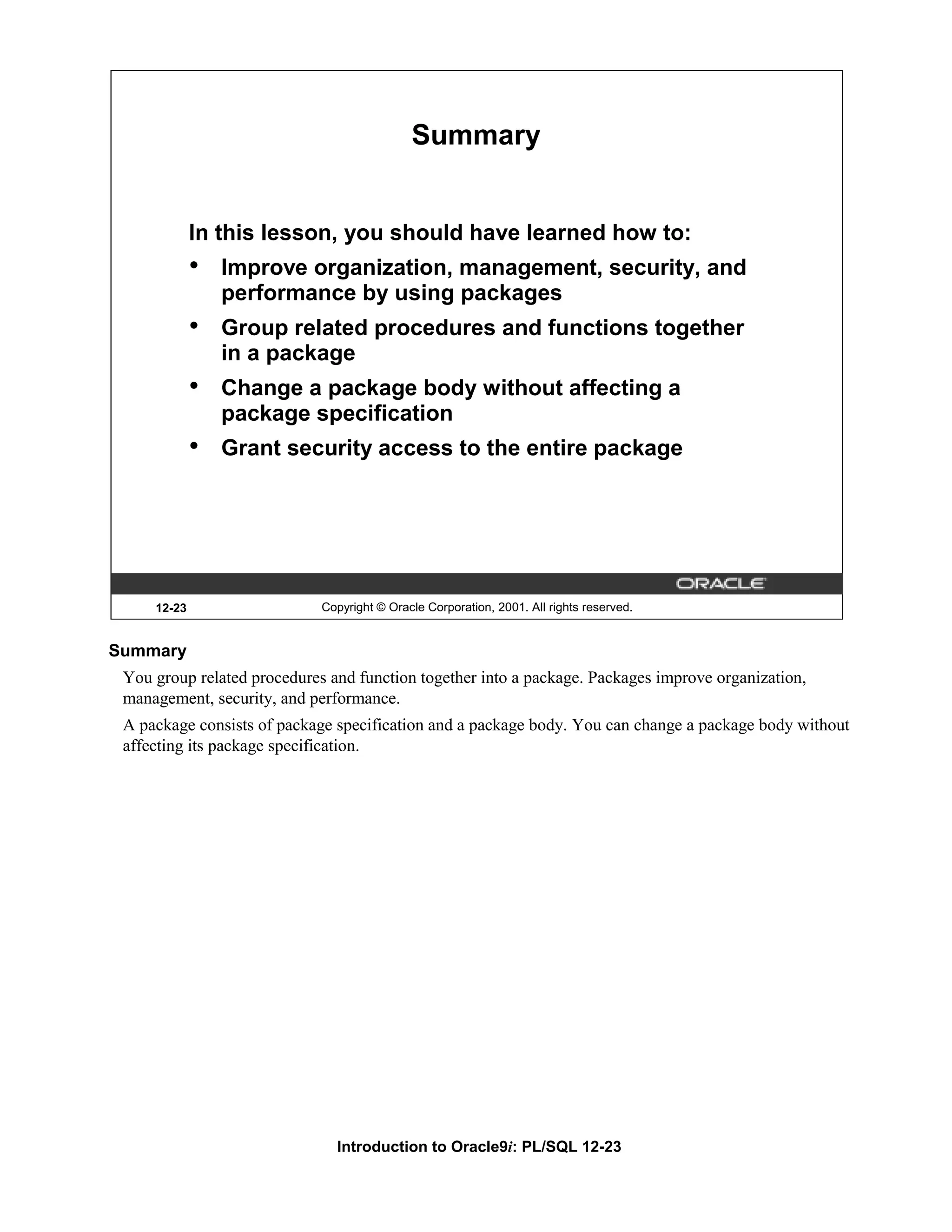 Summary In this lesson, you should have learned how to: • Improve organization, management, security, and performance by using packages • Group related procedures and functions together in a package • Change a package body without affecting a package specification • Grant security access to the entire package 12-23 Copyright © Oracle Corporation, 2001. All rights reserved. Summary You group related procedures and function together into a package. Packages improve organization, management, security, and performance. A package consists of package specification and a package body. You can change a package body without affecting its package specification. Introduction to Oracle9i: PL/SQL 12-23 