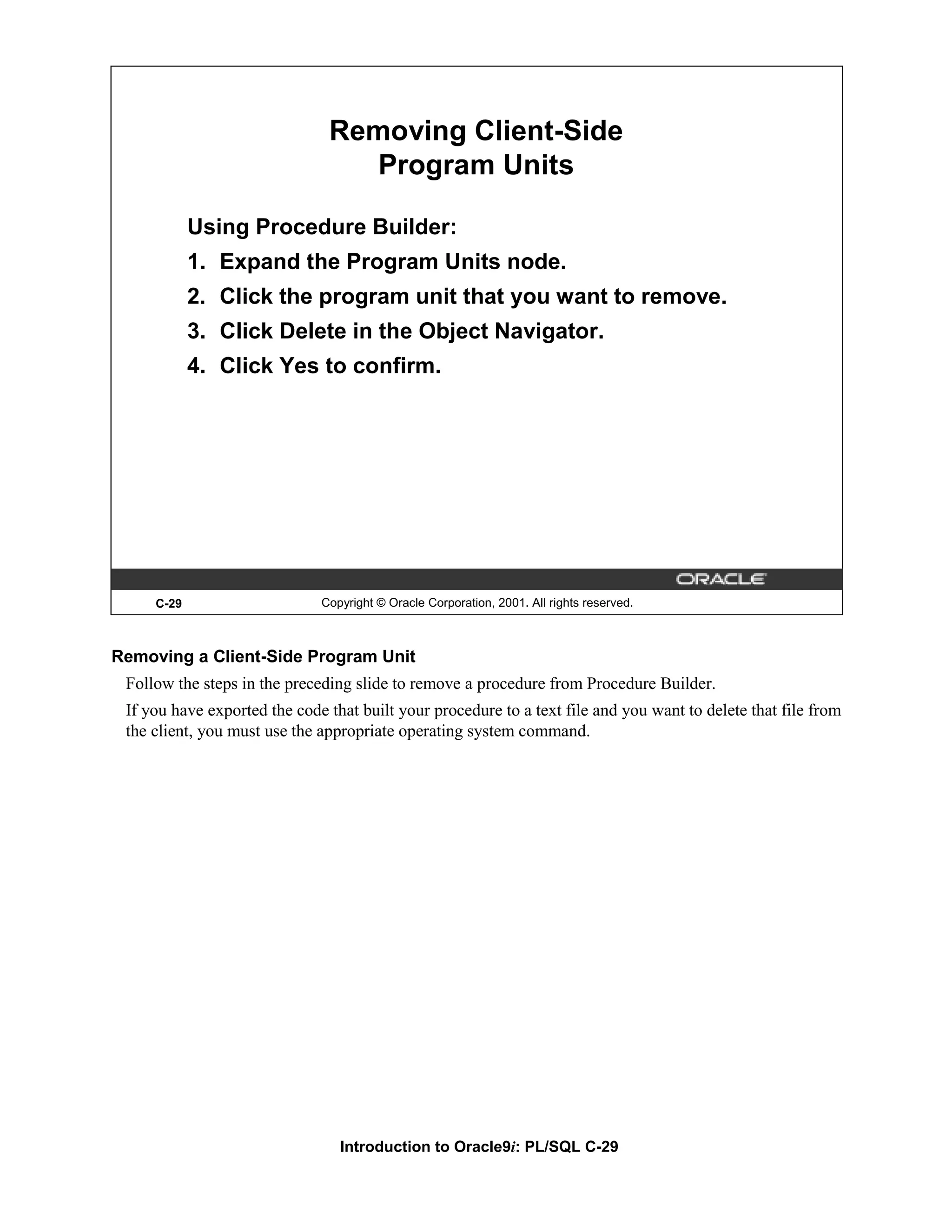 Removing Client-Side Program Units Using Procedure Builder: 1. Expand the Program Units node. 2. Click the program unit that you want to remove. 3. Click Delete in the Object Navigator. 4. Click Yes to confirm. C-29 Copyright © Oracle Corporation, 2001. All rights reserved. Removing a Client-Side Program Unit Follow the steps in the preceding slide to remove a procedure from Procedure Builder. If you have exported the code that built your procedure to a text file and you want to delete that file from the client, you must use the appropriate operating system command. Introduction to Oracle9i: PL/SQL C-29 