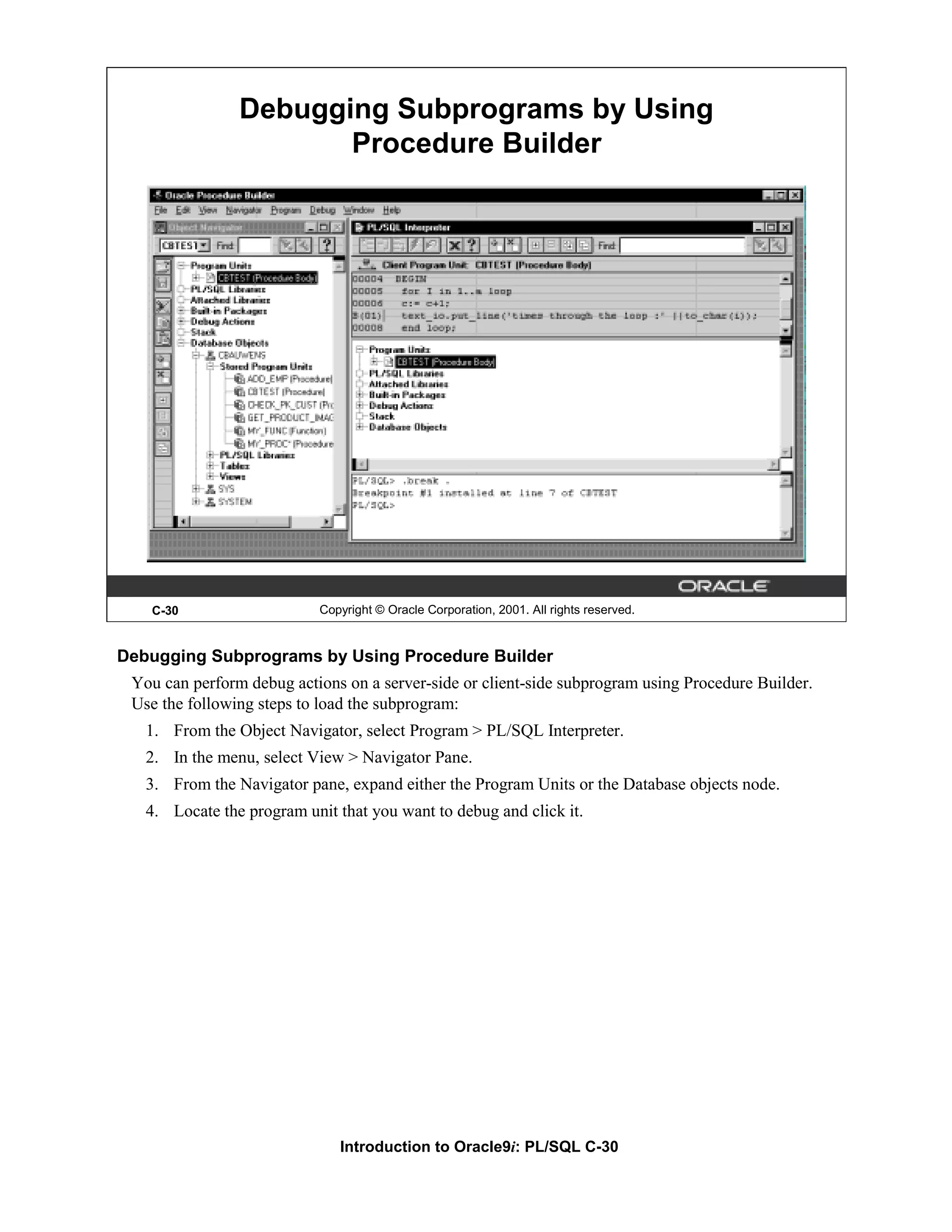 Debugging Subprograms by Using Procedure Builder C-30 Copyright © Oracle Corporation, 2001. All rights reserved. Debugging Subprograms by Using Procedure Builder You can perform debug actions on a server-side or client-side subprogram using Procedure Builder. Use the following steps to load the subprogram: 1. From the Object Navigator, select Program > PL/SQL Interpreter. 2. In the menu, select View > Navigator Pane. 3. From the Navigator pane, expand either the Program Units or the Database objects node. 4. Locate the program unit that you want to debug and click it. Introduction to Oracle9i: PL/SQL C-30 