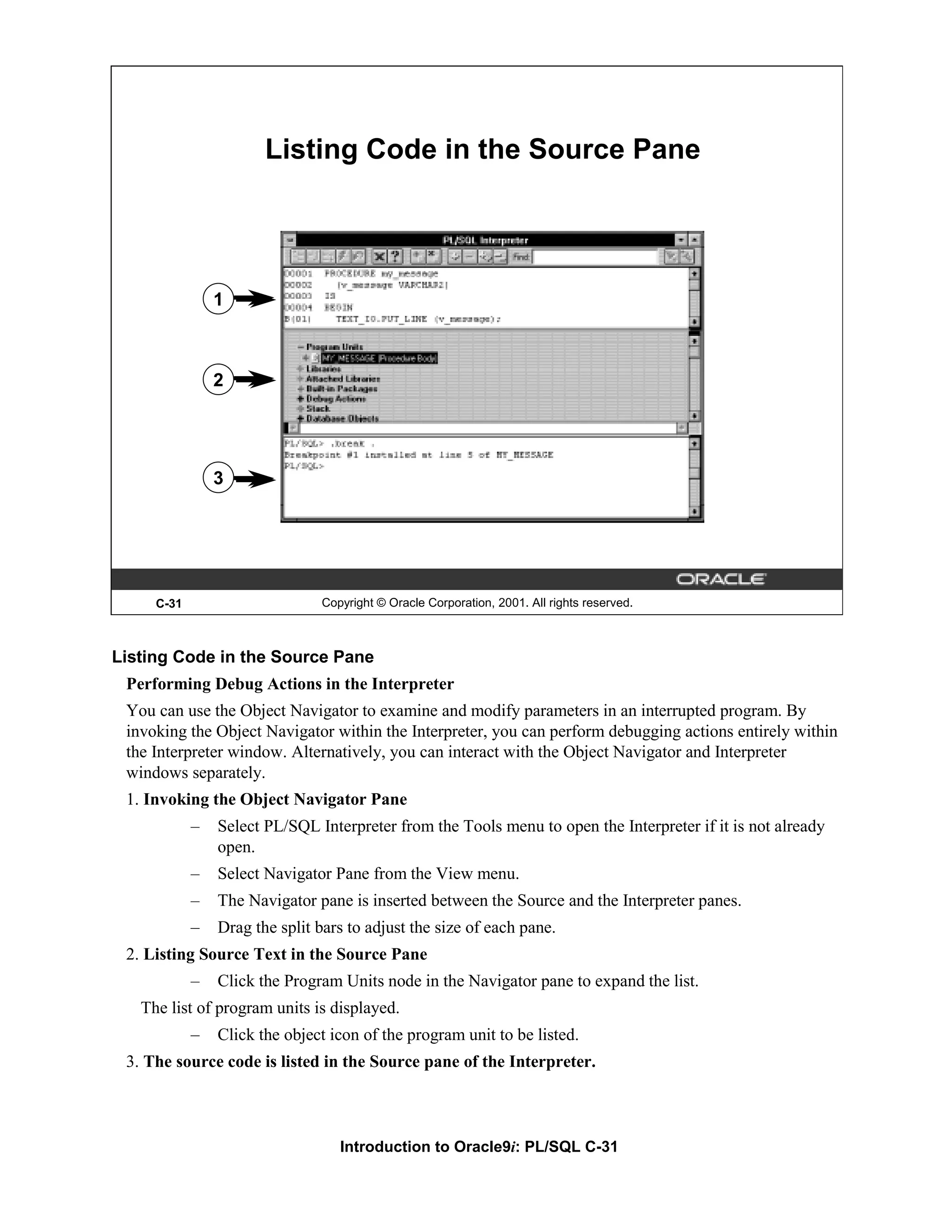 Listing Code in the Source Pane 1 2 3 C-31 Copyright © Oracle Corporation, 2001. All rights reserved. Listing Code in the Source Pane Performing Debug Actions in the Interpreter You can use the Object Navigator to examine and modify parameters in an interrupted program. By invoking the Object Navigator within the Interpreter, you can perform debugging actions entirely within the Interpreter window. Alternatively, you can interact with the Object Navigator and Interpreter windows separately. 1. Invoking the Object Navigator Pane – Select PL/SQL Interpreter from the Tools menu to open the Interpreter if it is not already open. – Select Navigator Pane from the View menu. – The Navigator pane is inserted between the Source and the Interpreter panes. – Drag the split bars to adjust the size of each pane. 2. Listing Source Text in the Source Pane – Click the Program Units node in the Navigator pane to expand the list. The list of program units is displayed. – Click the object icon of the program unit to be listed. 3. The source code is listed in the Source pane of the Interpreter. Introduction to Oracle9i: PL/SQL C-31 