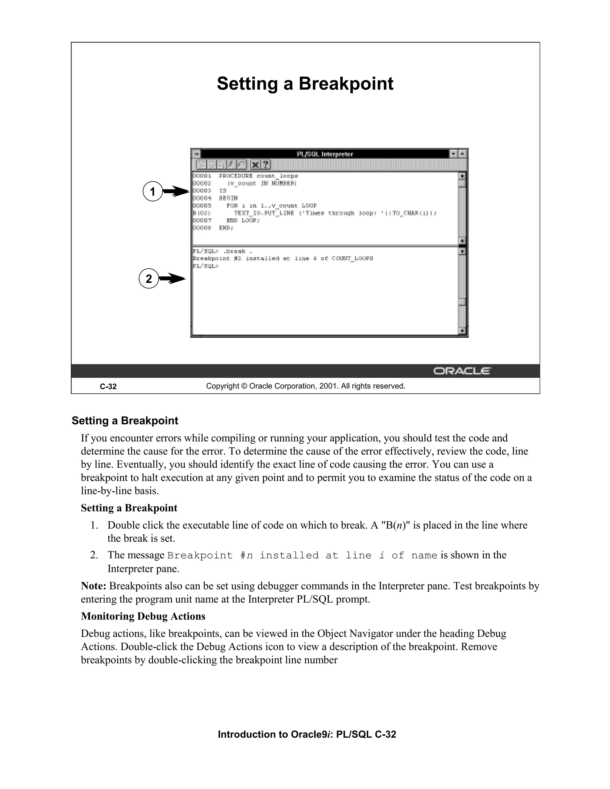 Setting a Breakpoint 1 2 C-32 Copyright © Oracle Corporation, 2001. All rights reserved. Setting a Breakpoint If you encounter errors while compiling or running your application, you should test the code and determine the cause for the error. To determine the cause of the error effectively, review the code, line by line. Eventually, you should identify the exact line of code causing the error. You can use a breakpoint to halt execution at any given point and to permit you to examine the status of the code on a line-by-line basis. Setting a Breakpoint 1. Double click the executable line of code on which to break. A "B(n)" is placed in the line where the break is set. 2. The message Breakpoint #n installed at line i of name is shown in the Interpreter pane. Note: Breakpoints also can be set using debugger commands in the Interpreter pane. Test breakpoints by entering the program unit name at the Interpreter PL/SQL prompt. Monitoring Debug Actions Debug actions, like breakpoints, can be viewed in the Object Navigator under the heading Debug Actions. Double-click the Debug Actions icon to view a description of the breakpoint. Remove breakpoints by double-clicking the breakpoint line number Introduction to Oracle9i: PL/SQL C-32 