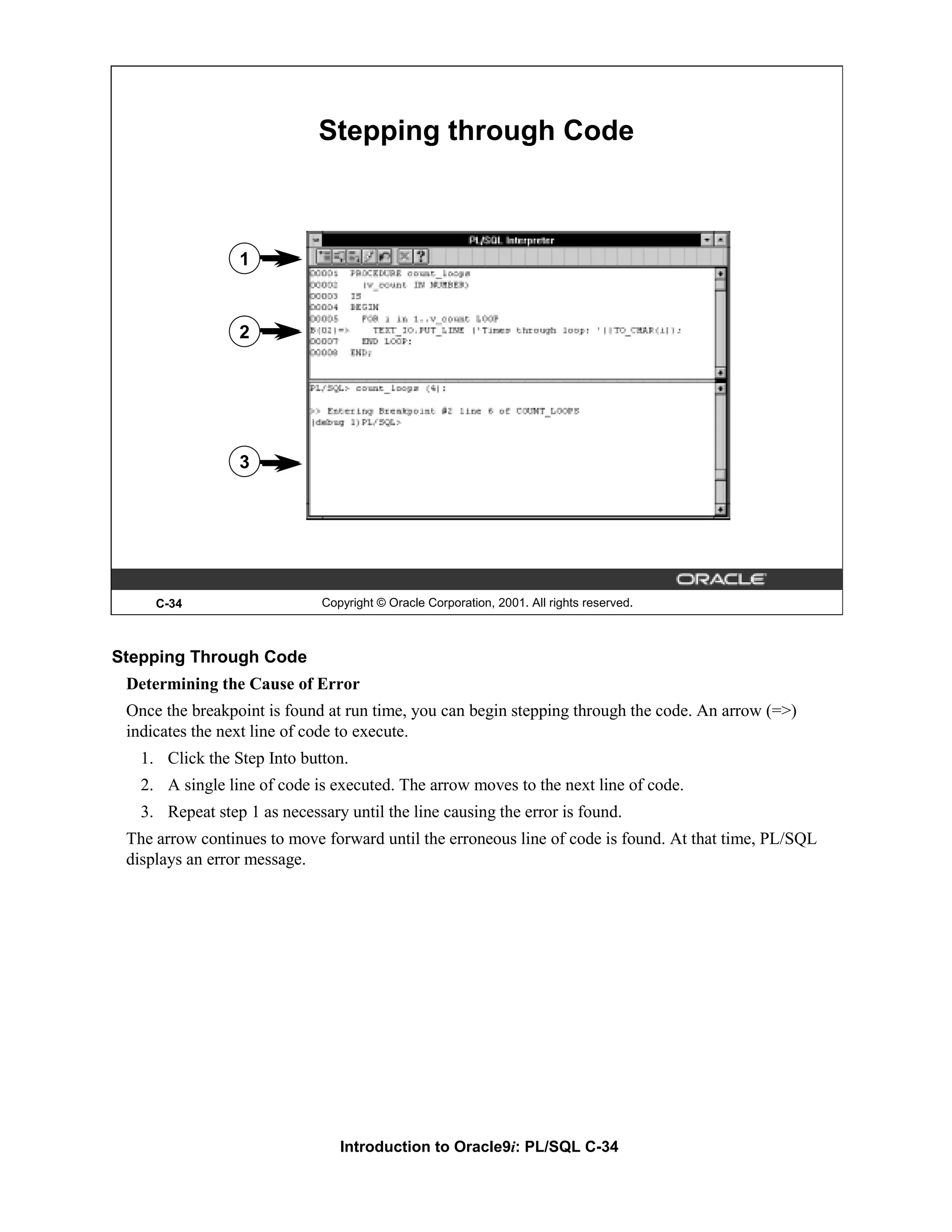 Stepping through Code 1 2 3 C-34 Copyright © Oracle Corporation, 2001. All rights reserved. Stepping Through Code Determining the Cause of Error Once the breakpoint is found at run time, you can begin stepping through the code. An arrow (=>) indicates the next line of code to execute. 1. Click the Step Into button. 2. A single line of code is executed. The arrow moves to the next line of code. 3. Repeat step 1 as necessary until the line causing the error is found. The arrow continues to move forward until the erroneous line of code is found. At that time, PL/SQL displays an error message. Introduction to Oracle9i: PL/SQL C-34 