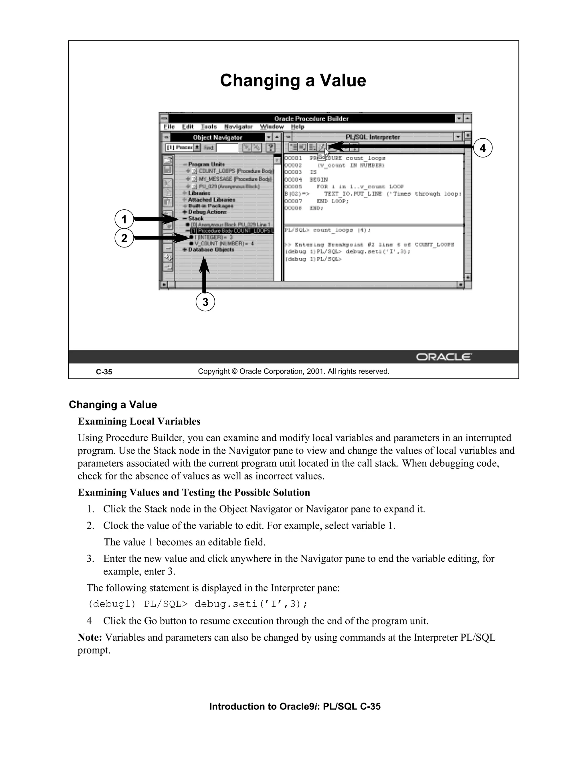 Changing a Value 4 1 2 3 C-35 Copyright © Oracle Corporation, 2001. All rights reserved. Changing a Value Examining Local Variables Using Procedure Builder, you can examine and modify local variables and parameters in an interrupted program. Use the Stack node in the Navigator pane to view and change the values of local variables and parameters associated with the current program unit located in the call stack. When debugging code, check for the absence of values as well as incorrect values. Examining Values and Testing the Possible Solution 1. Click the Stack node in the Object Navigator or Navigator pane to expand it. 2. Clock the value of the variable to edit. For example, select variable 1. The value 1 becomes an editable field. 3. Enter the new value and click anywhere in the Navigator pane to end the variable editing, for example, enter 3. The following statement is displayed in the Interpreter pane: (debug1) PL/SQL> debug.seti(’I’,3); 4 Click the Go button to resume execution through the end of the program unit. Note: Variables and parameters can also be changed by using commands at the Interpreter PL/SQL prompt. Introduction to Oracle9i: PL/SQL C-35 