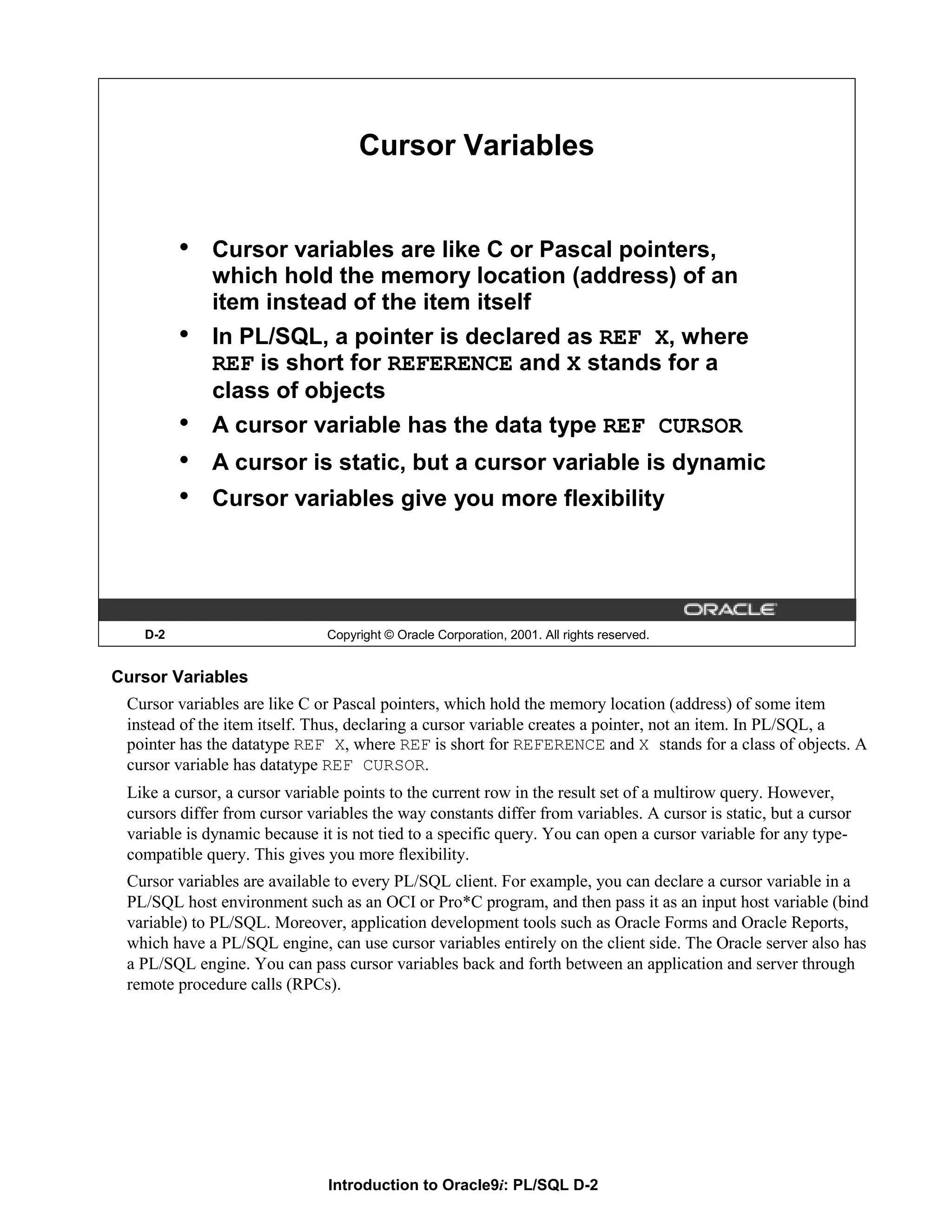 Cursor Variables • Cursor variables are like C or Pascal pointers, which hold the memory location (address) of an item instead of the item itself • In PL/SQL, a pointer is declared as REF X, where REF is short for REFERENCE and X stands for a class of objects • A cursor variable has the data type REF CURSOR • A cursor is static, but a cursor variable is dynamic • Cursor variables give you more flexibility D-2 Copyright © Oracle Corporation, 2001. All rights reserved. Cursor Variables Cursor variables are like C or Pascal pointers, which hold the memory location (address) of some item instead of the item itself. Thus, declaring a cursor variable creates a pointer, not an item. In PL/SQL, a pointer has the datatype REF X, where REF is short for REFERENCE and X stands for a class of objects. A cursor variable has datatype REF CURSOR. Like a cursor, a cursor variable points to the current row in the result set of a multirow query. However, cursors differ from cursor variables the way constants differ from variables. A cursor is static, but a cursor variable is dynamic because it is not tied to a specific query. You can open a cursor variable for any type- compatible query. This gives you more flexibility. Cursor variables are available to every PL/SQL client. For example, you can declare a cursor variable in a PL/SQL host environment such as an OCI or Pro*C program, and then pass it as an input host variable (bind variable) to PL/SQL. Moreover, application development tools such as Oracle Forms and Oracle Reports, which have a PL/SQL engine, can use cursor variables entirely on the client side. The Oracle server also has a PL/SQL engine. You can pass cursor variables back and forth between an application and server through remote procedure calls (RPCs). Introduction to Oracle9i: PL/SQL D-2 