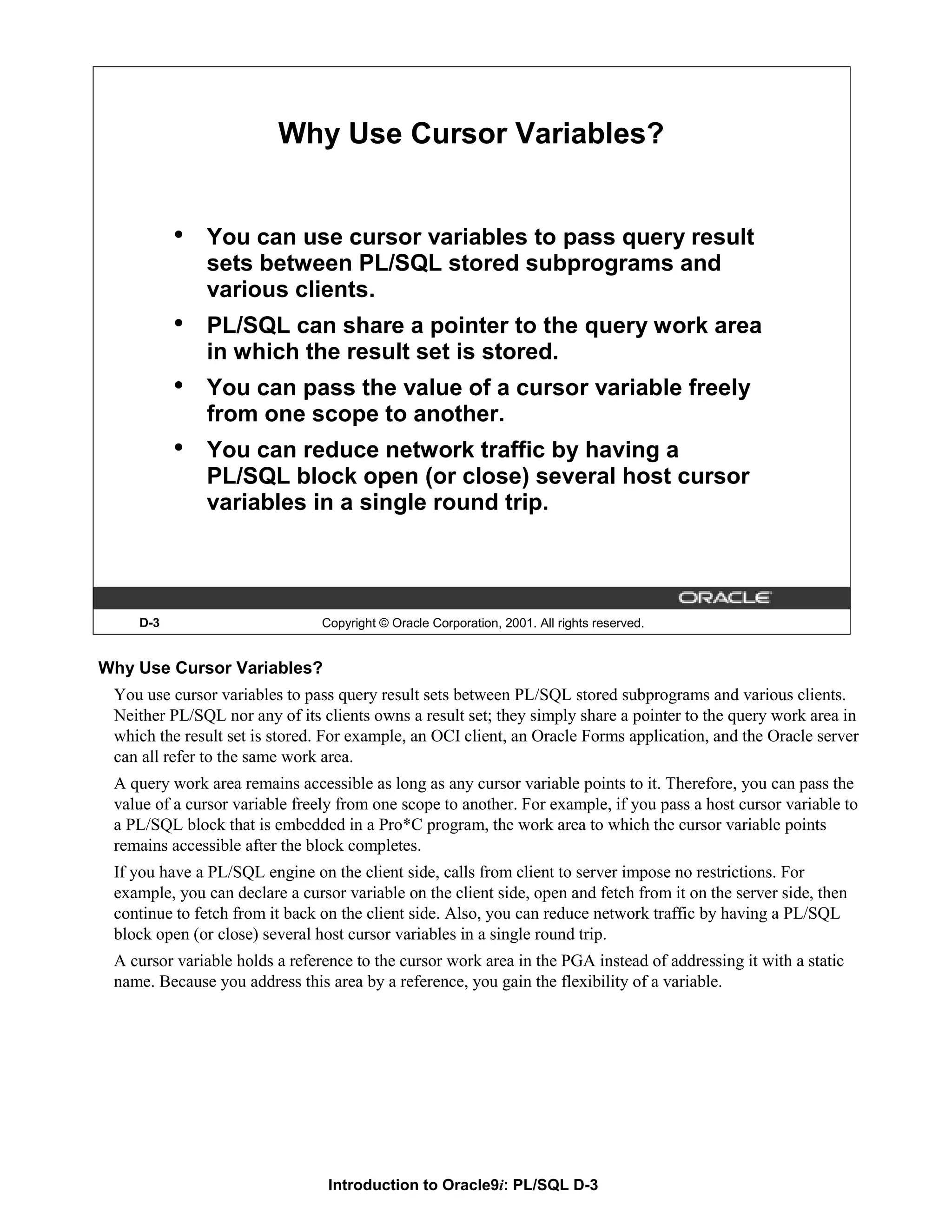 Why Use Cursor Variables? • You can use cursor variables to pass query result sets between PL/SQL stored subprograms and various clients. • PL/SQL can share a pointer to the query work area in which the result set is stored. • You can pass the value of a cursor variable freely from one scope to another. • You can reduce network traffic by having a PL/SQL block open (or close) several host cursor variables in a single round trip. D-3 Copyright © Oracle Corporation, 2001. All rights reserved. Why Use Cursor Variables? You use cursor variables to pass query result sets between PL/SQL stored subprograms and various clients. Neither PL/SQL nor any of its clients owns a result set; they simply share a pointer to the query work area in which the result set is stored. For example, an OCI client, an Oracle Forms application, and the Oracle server can all refer to the same work area. A query work area remains accessible as long as any cursor variable points to it. Therefore, you can pass the value of a cursor variable freely from one scope to another. For example, if you pass a host cursor variable to a PL/SQL block that is embedded in a Pro*C program, the work area to which the cursor variable points remains accessible after the block completes. If you have a PL/SQL engine on the client side, calls from client to server impose no restrictions. For example, you can declare a cursor variable on the client side, open and fetch from it on the server side, then continue to fetch from it back on the client side. Also, you can reduce network traffic by having a PL/SQL block open (or close) several host cursor variables in a single round trip. A cursor variable holds a reference to the cursor work area in the PGA instead of addressing it with a static name. Because you address this area by a reference, you gain the flexibility of a variable. Introduction to Oracle9i: PL/SQL D-3 