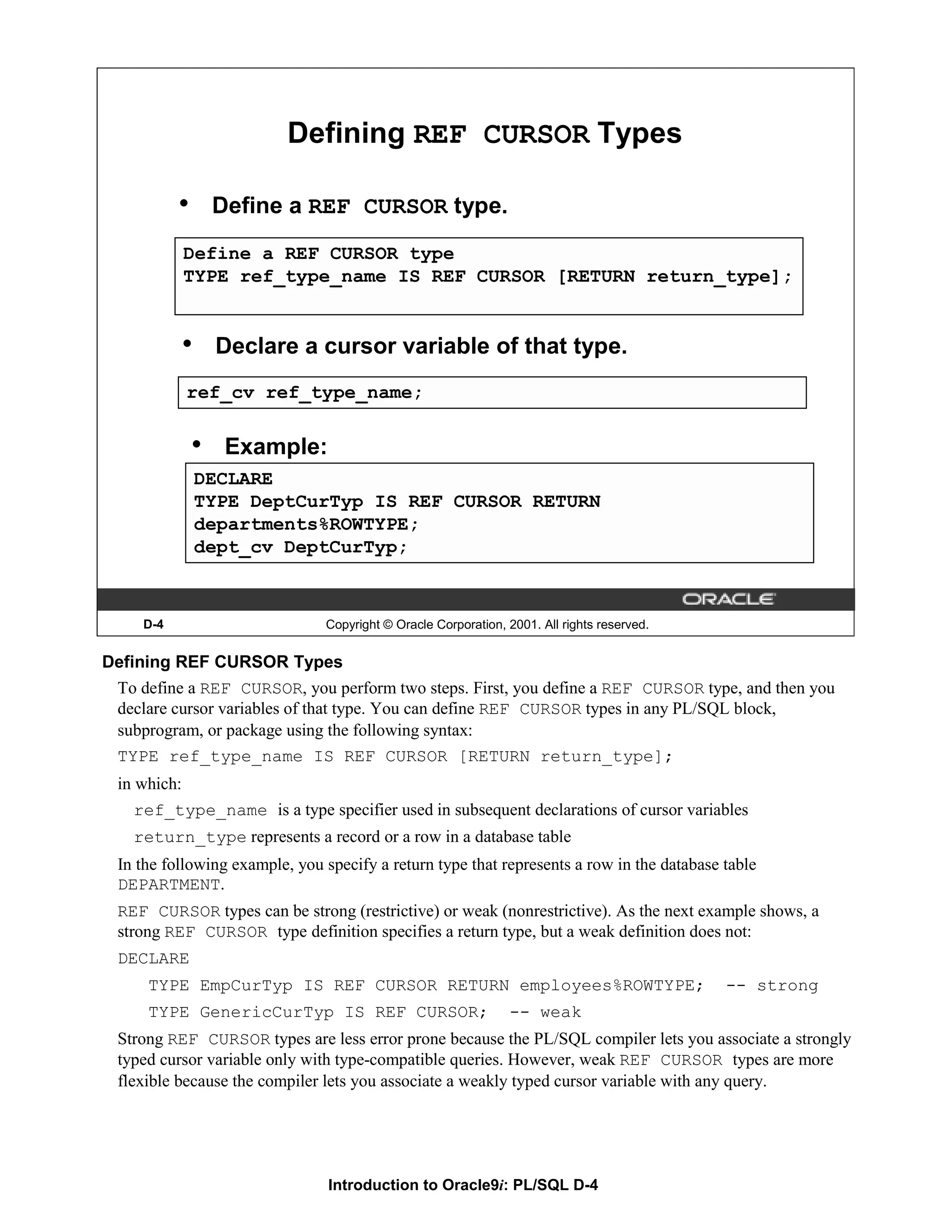 Defining REF CURSOR Types • Define a REF CURSOR type. Define a REF CURSOR type TYPE ref_type_name IS REF CURSOR [RETURN return_type]; • Declare a cursor variable of that type. ref_cv ref_type_name; • Example: DECLARE TYPE DeptCurTyp IS REF CURSOR RETURN departments%ROWTYPE; dept_cv DeptCurTyp; D-4 Copyright © Oracle Corporation, 2001. All rights reserved. Defining REF CURSOR Types To define a REF CURSOR, you perform two steps. First, you define a REF CURSOR type, and then you declare cursor variables of that type. You can define REF CURSOR types in any PL/SQL block, subprogram, or package using the following syntax: TYPE ref_type_name IS REF CURSOR [RETURN return_type]; in which: ref_type_name is a type specifier used in subsequent declarations of cursor variables return_type represents a record or a row in a database table In the following example, you specify a return type that represents a row in the database table DEPARTMENT. REF CURSOR types can be strong (restrictive) or weak (nonrestrictive). As the next example shows, a strong REF CURSOR type definition specifies a return type, but a weak definition does not: DECLARE TYPE EmpCurTyp IS REF CURSOR RETURN employees%ROWTYPE; -- strong TYPE GenericCurTyp IS REF CURSOR; -- weak Strong REF CURSOR types are less error prone because the PL/SQL compiler lets you associate a strongly typed cursor variable only with type-compatible queries. However, weak REF CURSOR types are more flexible because the compiler lets you associate a weakly typed cursor variable with any query. Introduction to Oracle9i: PL/SQL D-4 