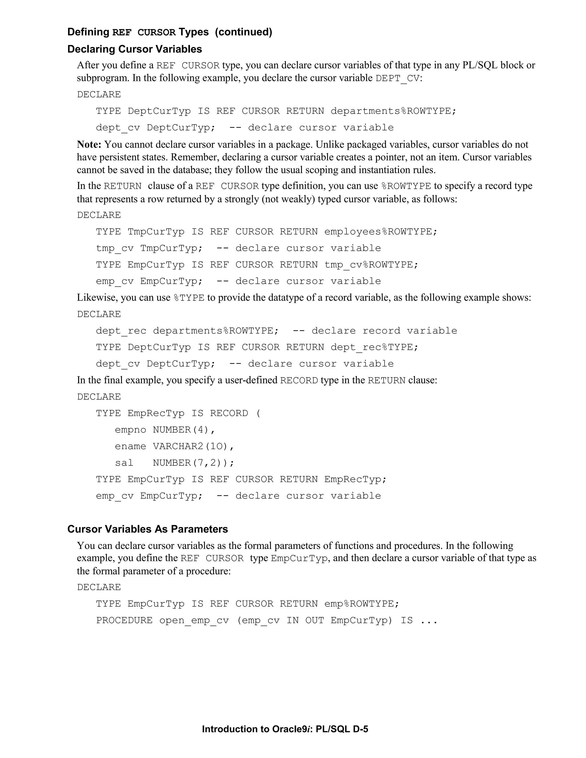 Defining REF CURSOR Types (continued) Declaring Cursor Variables After you define a REF CURSOR type, you can declare cursor variables of that type in any PL/SQL block or subprogram. In the following example, you declare the cursor variable DEPT_CV: DECLARE TYPE DeptCurTyp IS REF CURSOR RETURN departments%ROWTYPE; dept_cv DeptCurTyp; -- declare cursor variable Note: You cannot declare cursor variables in a package. Unlike packaged variables, cursor variables do not have persistent states. Remember, declaring a cursor variable creates a pointer, not an item. Cursor variables cannot be saved in the database; they follow the usual scoping and instantiation rules. In the RETURN clause of a REF CURSOR type definition, you can use %ROWTYPE to specify a record type that represents a row returned by a strongly (not weakly) typed cursor variable, as follows: DECLARE TYPE TmpCurTyp IS REF CURSOR RETURN employees%ROWTYPE; tmp_cv TmpCurTyp; -- declare cursor variable TYPE EmpCurTyp IS REF CURSOR RETURN tmp_cv%ROWTYPE; emp_cv EmpCurTyp; -- declare cursor variable Likewise, you can use %TYPE to provide the datatype of a record variable, as the following example shows: DECLARE dept_rec departments%ROWTYPE; -- declare record variable TYPE DeptCurTyp IS REF CURSOR RETURN dept_rec%TYPE; dept_cv DeptCurTyp; -- declare cursor variable In the final example, you specify a user-defined RECORD type in the RETURN clause: DECLARE TYPE EmpRecTyp IS RECORD ( empno NUMBER(4), ename VARCHAR2(1O), sal NUMBER(7,2)); TYPE EmpCurTyp IS REF CURSOR RETURN EmpRecTyp; emp_cv EmpCurTyp; -- declare cursor variable Cursor Variables As Parameters You can declare cursor variables as the formal parameters of functions and procedures. In the following example, you define the REF CURSOR type EmpCurTyp, and then declare a cursor variable of that type as the formal parameter of a procedure: DECLARE TYPE EmpCurTyp IS REF CURSOR RETURN emp%ROWTYPE; PROCEDURE open_emp_cv (emp_cv IN OUT EmpCurTyp) IS ... Introduction to Oracle9i: PL/SQL D-5 