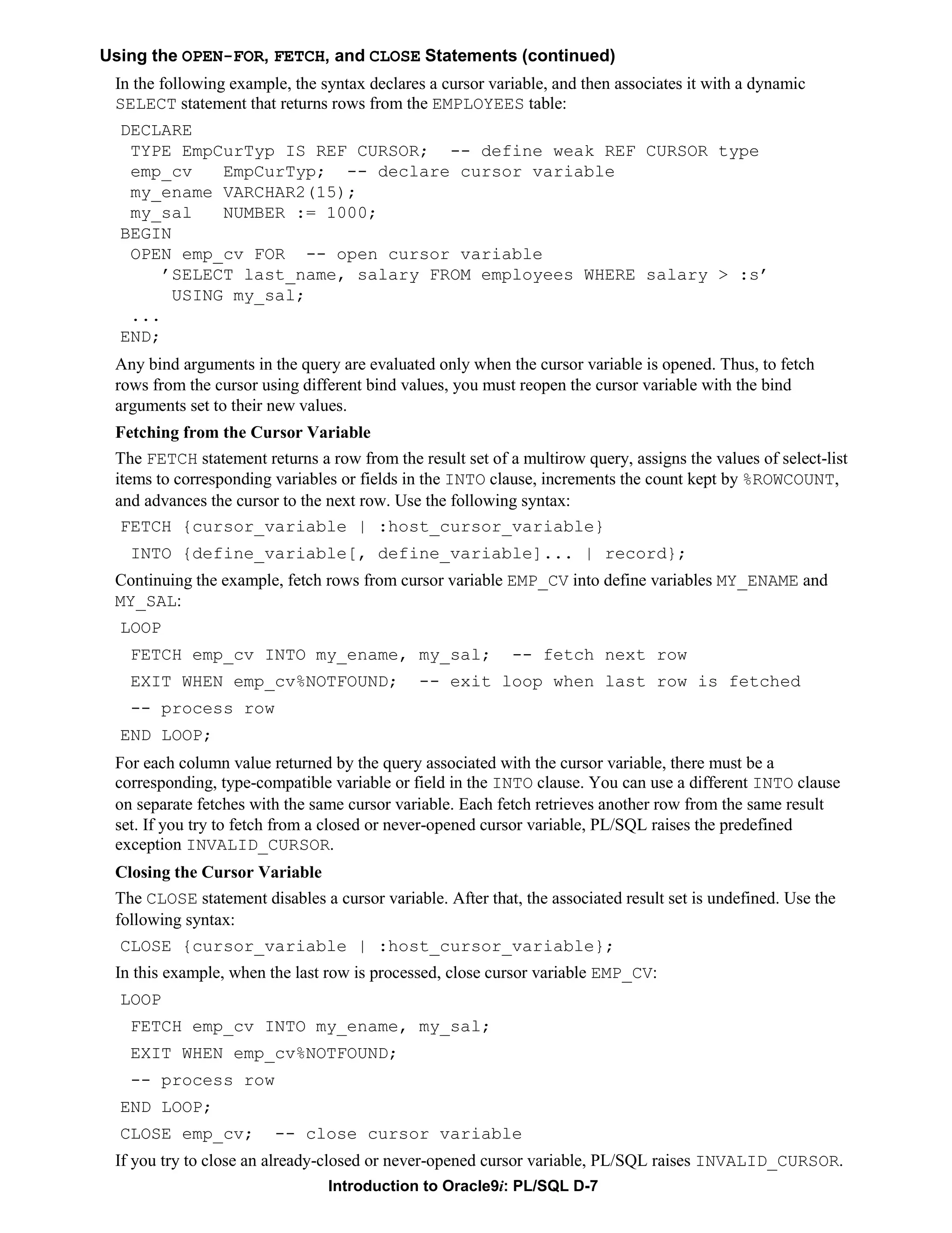 Using the OPEN-FOR, FETCH, and CLOSE Statements (continued) In the following example, the syntax declares a cursor variable, and then associates it with a dynamic SELECT statement that returns rows from the EMPLOYEES table: DECLARE TYPE EmpCurTyp IS REF CURSOR; -- define weak REF CURSOR type emp_cv EmpCurTyp; -- declare cursor variable my_ename VARCHAR2(15); my_sal NUMBER := 1000; BEGIN OPEN emp_cv FOR -- open cursor variable ’SELECT last_name, salary FROM employees WHERE salary > :s’ USING my_sal; ... END; Any bind arguments in the query are evaluated only when the cursor variable is opened. Thus, to fetch rows from the cursor using different bind values, you must reopen the cursor variable with the bind arguments set to their new values. Fetching from the Cursor Variable The FETCH statement returns a row from the result set of a multirow query, assigns the values of select-list items to corresponding variables or fields in the INTO clause, increments the count kept by %ROWCOUNT, and advances the cursor to the next row. Use the following syntax: FETCH {cursor_variable | :host_cursor_variable} INTO {define_variable[, define_variable]... | record}; Continuing the example, fetch rows from cursor variable EMP_CV into define variables MY_ENAME and MY_SAL: LOOP FETCH emp_cv INTO my_ename, my_sal; -- fetch next row EXIT WHEN emp_cv%NOTFOUND; -- exit loop when last row is fetched -- process row END LOOP; For each column value returned by the query associated with the cursor variable, there must be a corresponding, type-compatible variable or field in the INTO clause. You can use a different INTO clause on separate fetches with the same cursor variable. Each fetch retrieves another row from the same result set. If you try to fetch from a closed or never-opened cursor variable, PL/SQL raises the predefined exception INVALID_CURSOR. Closing the Cursor Variable The CLOSE statement disables a cursor variable. After that, the associated result set is undefined. Use the following syntax: CLOSE {cursor_variable | :host_cursor_variable}; In this example, when the last row is processed, close cursor variable EMP_CV: LOOP FETCH emp_cv INTO my_ename, my_sal; EXIT WHEN emp_cv%NOTFOUND; -- process row END LOOP; CLOSE emp_cv; -- close cursor variable If you try to close an already-closed or never-opened cursor variable, PL/SQL raises INVALID_CURSOR. Introduction to Oracle9i: PL/SQL D-7 