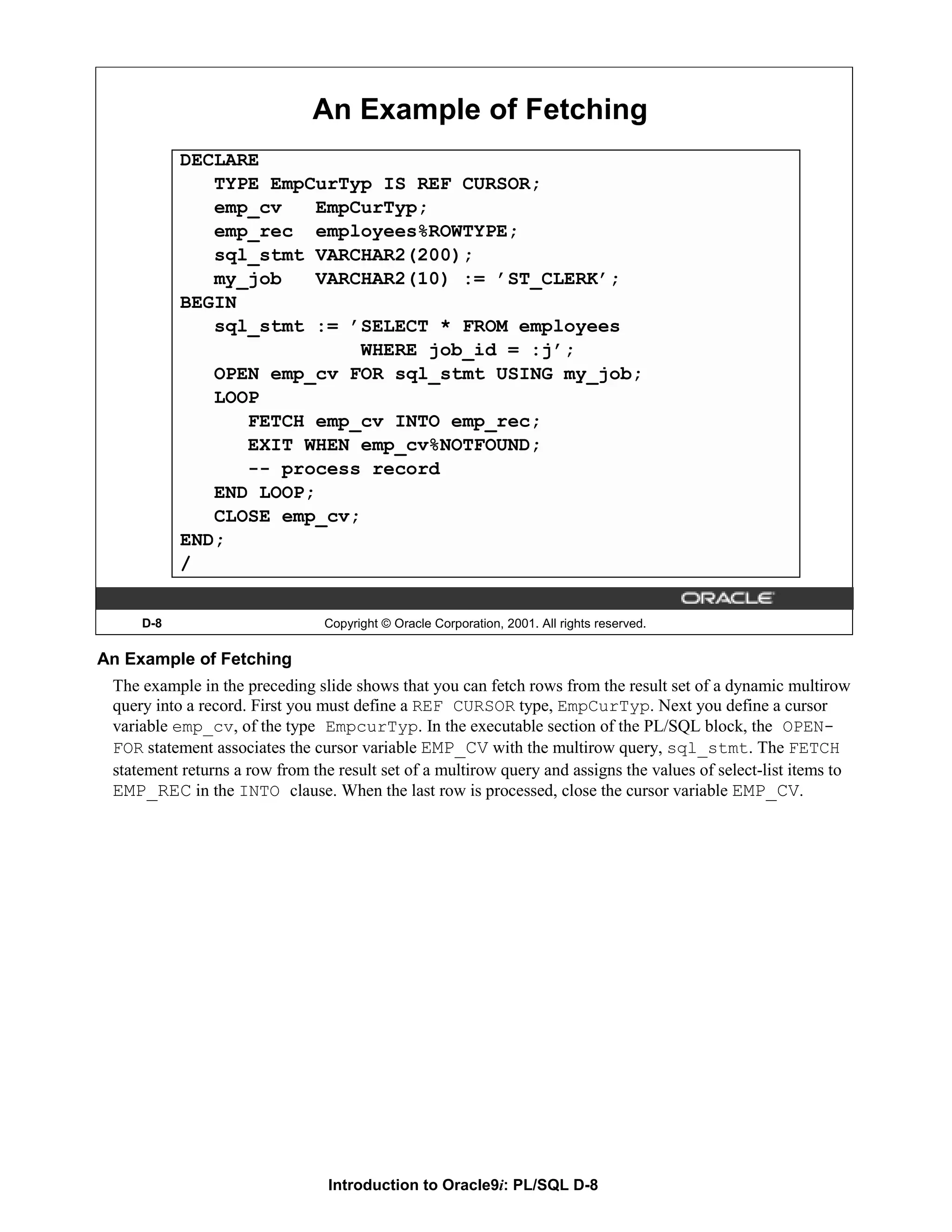 An Example of Fetching DECLARE TYPE EmpCurTyp IS REF CURSOR; emp_cv EmpCurTyp; emp_rec employees%ROWTYPE; sql_stmt VARCHAR2(200); my_job VARCHAR2(10) := ’ST_CLERK’; BEGIN sql_stmt := ’SELECT * FROM employees WHERE job_id = :j’; OPEN emp_cv FOR sql_stmt USING my_job; LOOP FETCH emp_cv INTO emp_rec; EXIT WHEN emp_cv%NOTFOUND; -- process record END LOOP; CLOSE emp_cv; END; / D-8 Copyright © Oracle Corporation, 2001. All rights reserved. An Example of Fetching The example in the preceding slide shows that you can fetch rows from the result set of a dynamic multirow query into a record. First you must define a REF CURSOR type, EmpCurTyp. Next you define a cursor variable emp_cv, of the type EmpcurTyp. In the executable section of the PL/SQL block, the OPEN- FOR statement associates the cursor variable EMP_CV with the multirow query, sql_stmt. The FETCH statement returns a row from the result set of a multirow query and assigns the values of select-list items to EMP_REC in the INTO clause. When the last row is processed, close the cursor variable EMP_CV. Introduction to Oracle9i: PL/SQL D-8 