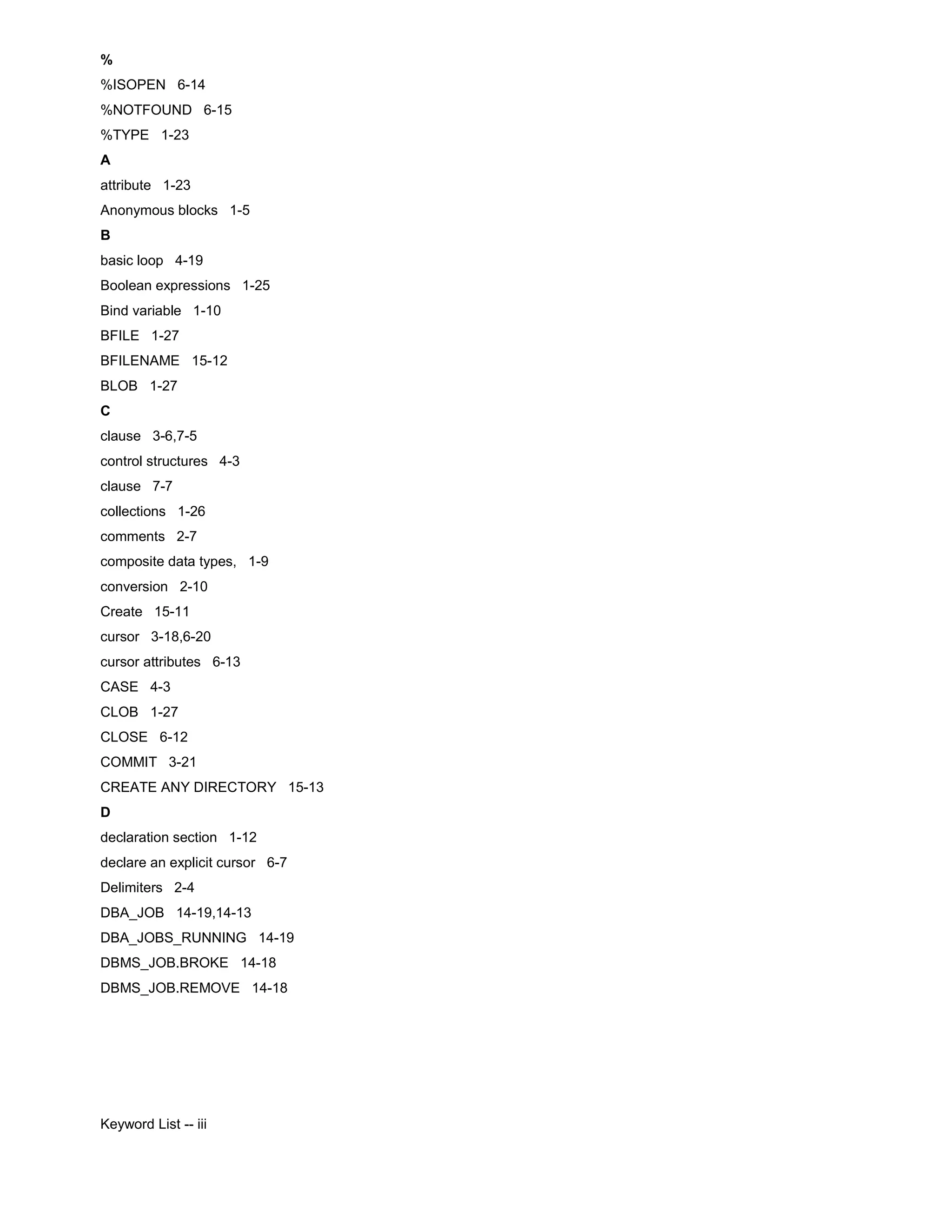 % %ISOPEN 6-14 %NOTFOUND 6-15 %TYPE 1-23 A attribute 1-23 Anonymous blocks 1-5 B basic loop 4-19 Boolean expressions 1-25 Bind variable 1-10 BFILE 1-27 BFILENAME 15-12 BLOB 1-27 C clause 3-6,7-5 control structures 4-3 clause 7-7 collections 1-26 comments 2-7 composite data types, 1-9 conversion 2-10 Create 15-11 cursor 3-18,6-20 cursor attributes 6-13 CASE 4-3 CLOB 1-27 CLOSE 6-12 COMMIT 3-21 CREATE ANY DIRECTORY 15-13 D declaration section 1-12 declare an explicit cursor 6-7 Delimiters 2-4 DBA_JOB 14-19,14-13 DBA_JOBS_RUNNING 14-19 DBMS_JOB.BROKE 14-18 DBMS_JOB.REMOVE 14-18 Keyword List -- iii 
