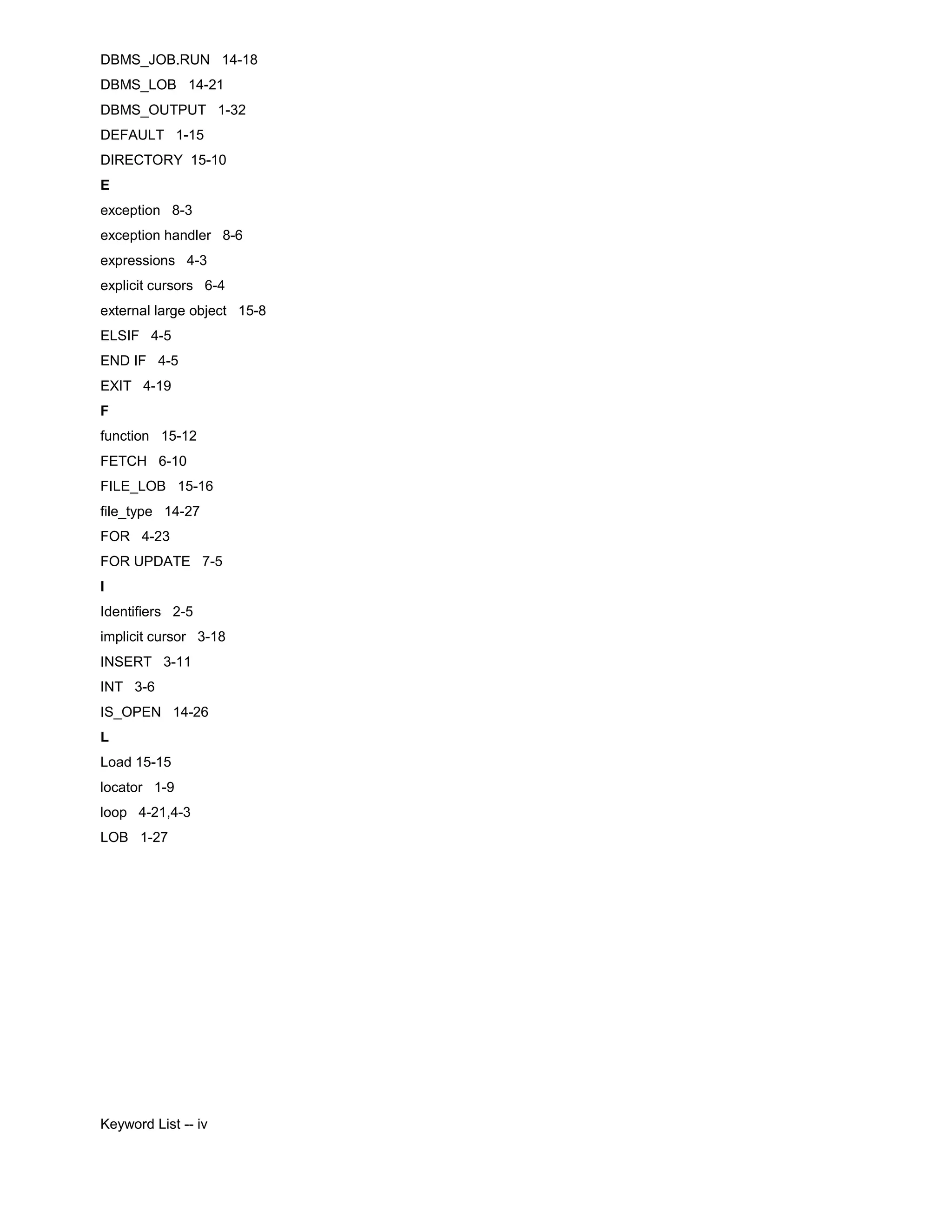DBMS_JOB.RUN 14-18 DBMS_LOB 14-21 DBMS_OUTPUT 1-32 DEFAULT 1-15 DIRECTORY 15-10 E exception 8-3 exception handler 8-6 expressions 4-3 explicit cursors 6-4 external large object 15-8 ELSIF 4-5 END IF 4-5 EXIT 4-19 F function 15-12 FETCH 6-10 FILE_LOB 15-16 file_type 14-27 FOR 4-23 FOR UPDATE 7-5 I Identifiers 2-5 implicit cursor 3-18 INSERT 3-11 INT 3-6 IS_OPEN 14-26 L Load 15-15 locator 1-9 loop 4-21,4-3 LOB 1-27 Keyword List -- iv 