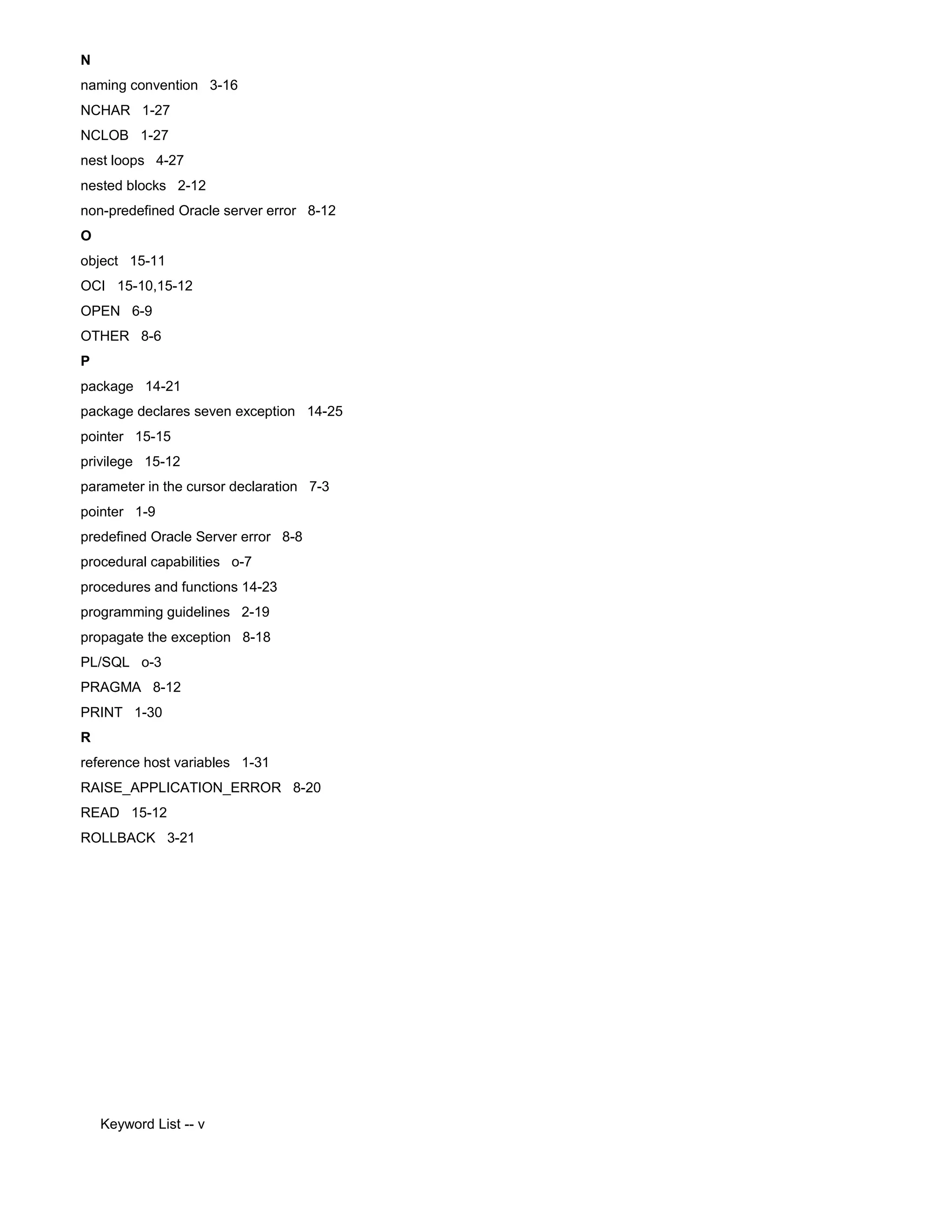 N naming convention 3-16 NCHAR 1-27 NCLOB 1-27 nest loops 4-27 nested blocks 2-12 non-predefined Oracle server error 8-12 O object 15-11 OCI 15-10,15-12 OPEN 6-9 OTHER 8-6 P package 14-21 package declares seven exception 14-25 pointer 15-15 privilege 15-12 parameter in the cursor declaration 7-3 pointer 1-9 predefined Oracle Server error 8-8 procedural capabilities o-7 procedures and functions 14-23 programming guidelines 2-19 propagate the exception 8-18 PL/SQL o-3 PRAGMA 8-12 PRINT 1-30 R reference host variables 1-31 RAISE_APPLICATION_ERROR 8-20 READ 15-12 ROLLBACK 3-21 Keyword List -- v 