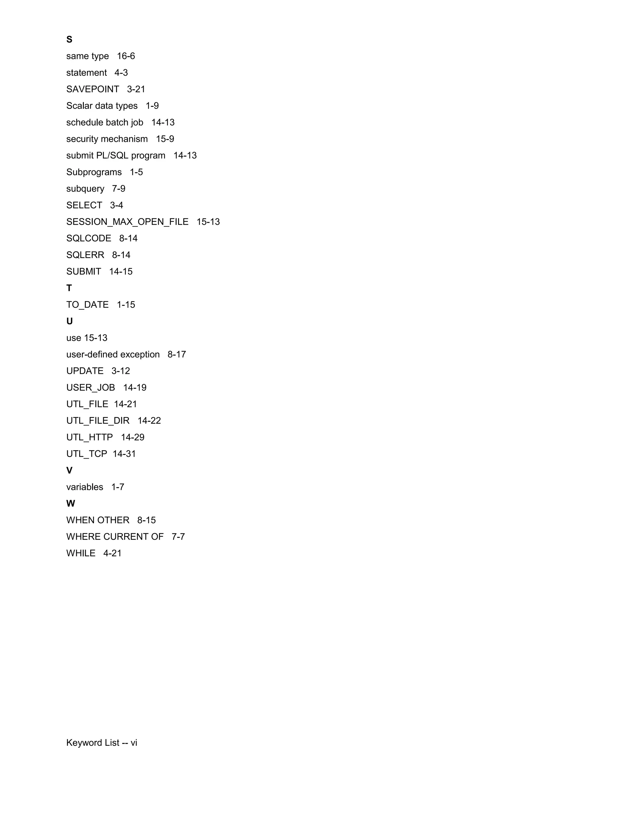 S same type 16-6 statement 4-3 SAVEPOINT 3-21 Scalar data types 1-9 schedule batch job 14-13 security mechanism 15-9 submit PL/SQL program 14-13 Subprograms 1-5 subquery 7-9 SELECT 3-4 SESSION_MAX_OPEN_FILE 15-13 SQLCODE 8-14 SQLERR 8-14 SUBMIT 14-15 T TO_DATE 1-15 U use 15-13 user-defined exception 8-17 UPDATE 3-12 USER_JOB 14-19 UTL_FILE 14-21 UTL_FILE_DIR 14-22 UTL_HTTP 14-29 UTL_TCP 14-31 V variables 1-7 W WHEN OTHER 8-15 WHERE CURRENT OF 7-7 WHILE 4-21 Keyword List -- vi 