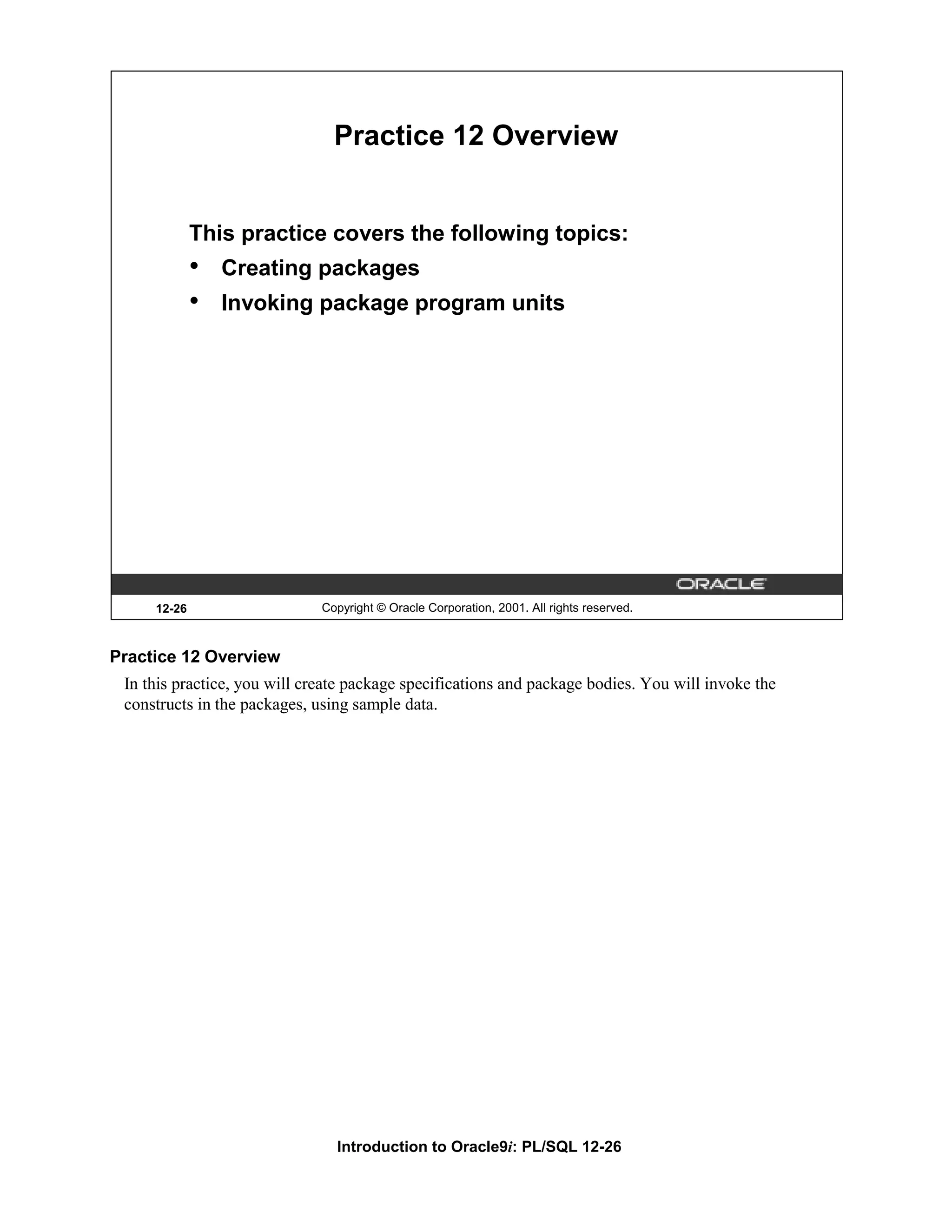 Practice 12 Overview This practice covers the following topics: • Creating packages • Invoking package program units 12-26 Copyright © Oracle Corporation, 2001. All rights reserved. Practice 12 Overview In this practice, you will create package specifications and package bodies. You will invoke the constructs in the packages, using sample data. Introduction to Oracle9i: PL/SQL 12-26 
