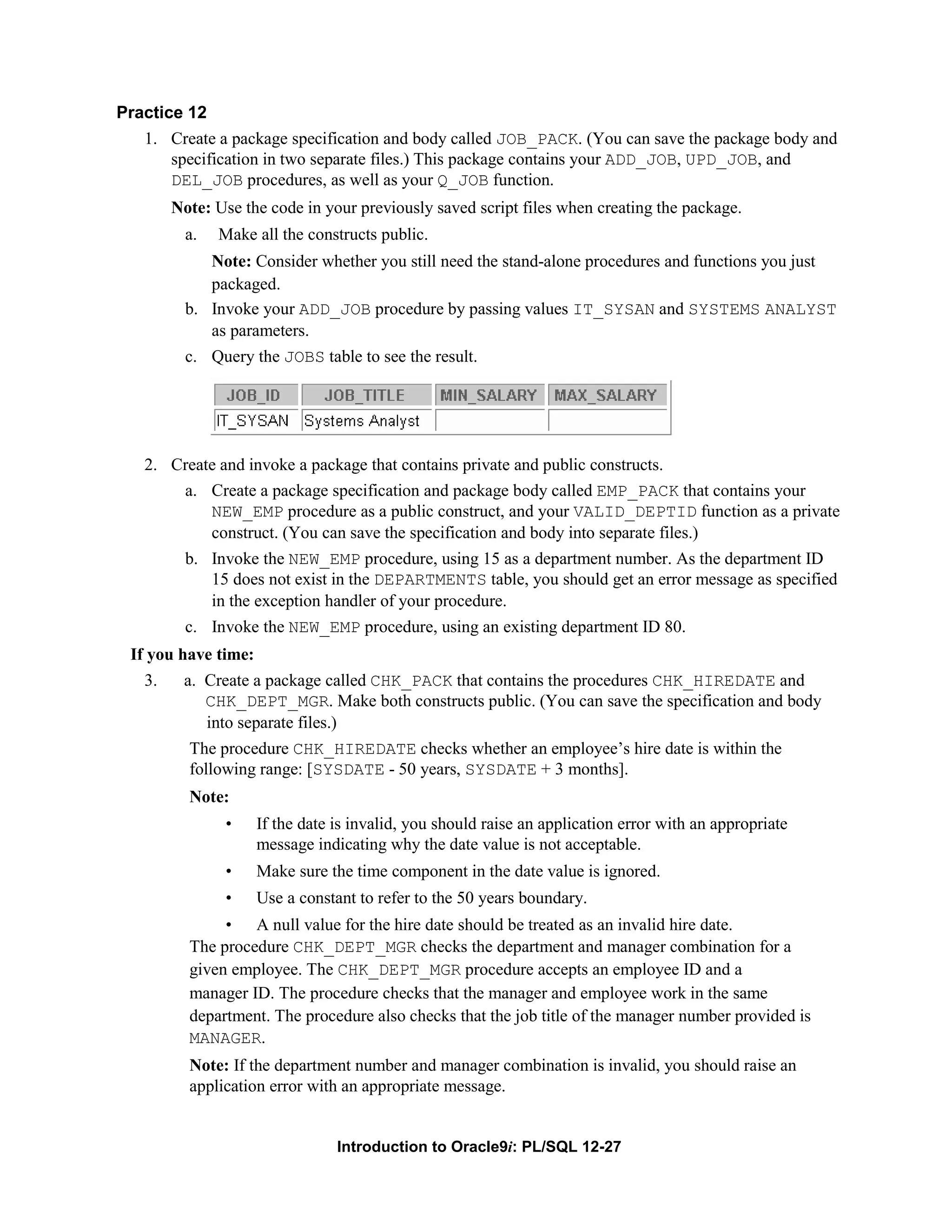 Practice 12 1. Create a package specification and body called JOB_PACK. (You can save the package body and specification in two separate files.) This package contains your ADD_JOB, UPD_JOB, and DEL_JOB procedures, as well as your Q_JOB function. Note: Use the code in your previously saved script files when creating the package. a. Make all the constructs public. Note: Consider whether you still need the stand-alone procedures and functions you just packaged. b. Invoke your ADD_JOB procedure by passing values IT_SYSAN and SYSTEMS ANALYST as parameters. c. Query the JOBS table to see the result. 2. Create and invoke a package that contains private and public constructs. a. Create a package specification and package body called EMP_PACK that contains your NEW_EMP procedure as a public construct, and your VALID_DEPTID function as a private construct. (You can save the specification and body into separate files.) b. Invoke the NEW_EMP procedure, using 15 as a department number. As the department ID 15 does not exist in the DEPARTMENTS table, you should get an error message as specified in the exception handler of your procedure. c. Invoke the NEW_EMP procedure, using an existing department ID 80. If you have time: 3. a. Create a package called CHK_PACK that contains the procedures CHK_HIREDATE and CHK_DEPT_MGR. Make both constructs public. (You can save the specification and body into separate files.) The procedure CHK_HIREDATE checks whether an employee’s hire date is within the following range: [SYSDATE - 50 years, SYSDATE + 3 months]. Note: • If the date is invalid, you should raise an application error with an appropriate message indicating why the date value is not acceptable. • Make sure the time component in the date value is ignored. • Use a constant to refer to the 50 years boundary. • A null value for the hire date should be treated as an invalid hire date. The procedure CHK_DEPT_MGR checks the department and manager combination for a given employee. The CHK_DEPT_MGR procedure accepts an employee ID and a manager ID. The procedure checks that the manager and employee work in the same department. The procedure also checks that the job title of the manager number provided is MANAGER. Note: If the department number and manager combination is invalid, you should raise an application error with an appropriate message. Introduction to Oracle9i: PL/SQL 12-27 