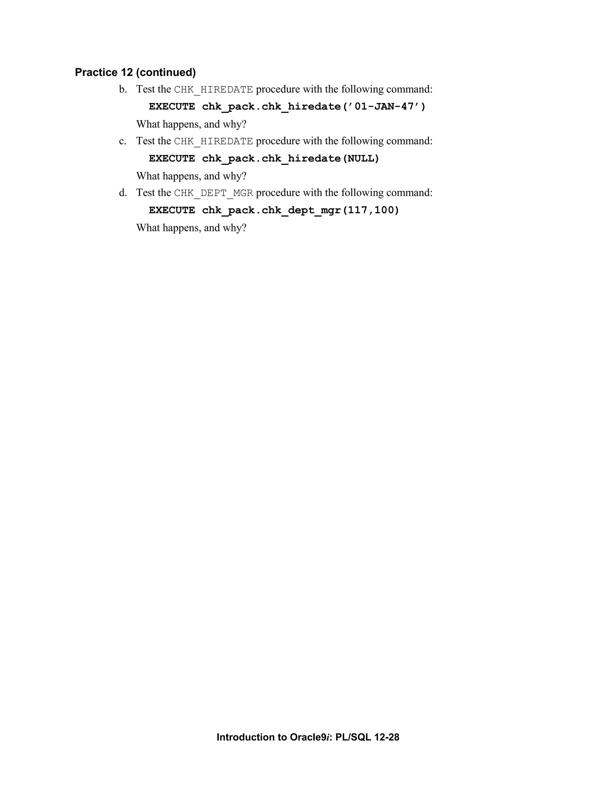 Practice 12 (continued) b. Test the CHK_HIREDATE procedure with the following command: EXECUTE chk_pack.chk_hiredate(’01-JAN-47’) What happens, and why? c. Test the CHK_HIREDATE procedure with the following command: EXECUTE chk_pack.chk_hiredate(NULL) What happens, and why? d. Test the CHK_DEPT_MGR procedure with the following command: EXECUTE chk_pack.chk_dept_mgr(117,100) What happens, and why? Introduction to Oracle9i: PL/SQL 12-28 