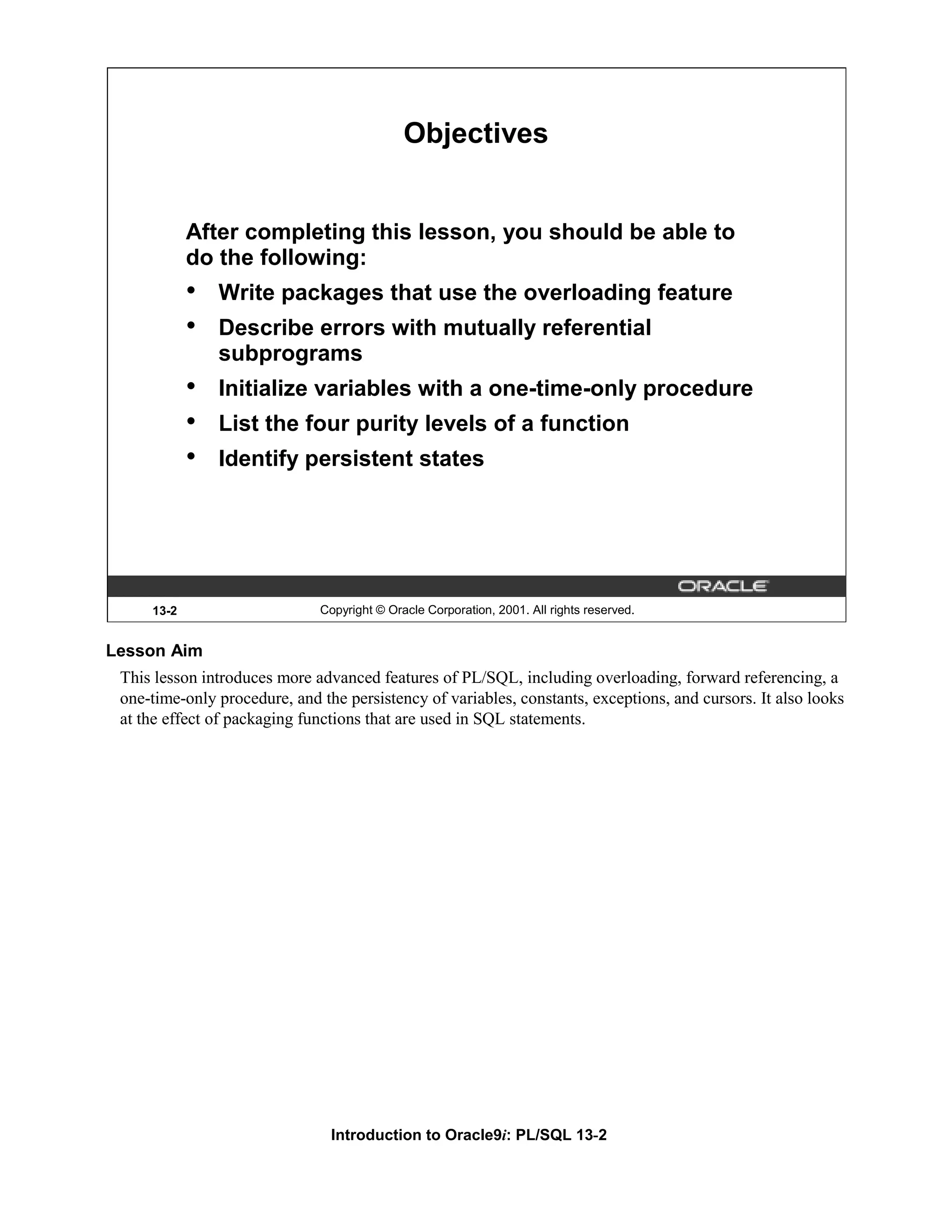 Objectives After completing this lesson, you should be able to do the following: • Write packages that use the overloading feature • Describe errors with mutually referential subprograms • Initialize variables with a one-time-only procedure • List the four purity levels of a function • Identify persistent states 13-2 Copyright © Oracle Corporation, 2001. All rights reserved. Lesson Aim This lesson introduces more advanced features of PL/SQL, including overloading, forward referencing, a one-time-only procedure, and the persistency of variables, constants, exceptions, and cursors. It also looks at the effect of packaging functions that are used in SQL statements. Introduction to Oracle9i: PL/SQL 13-2 
