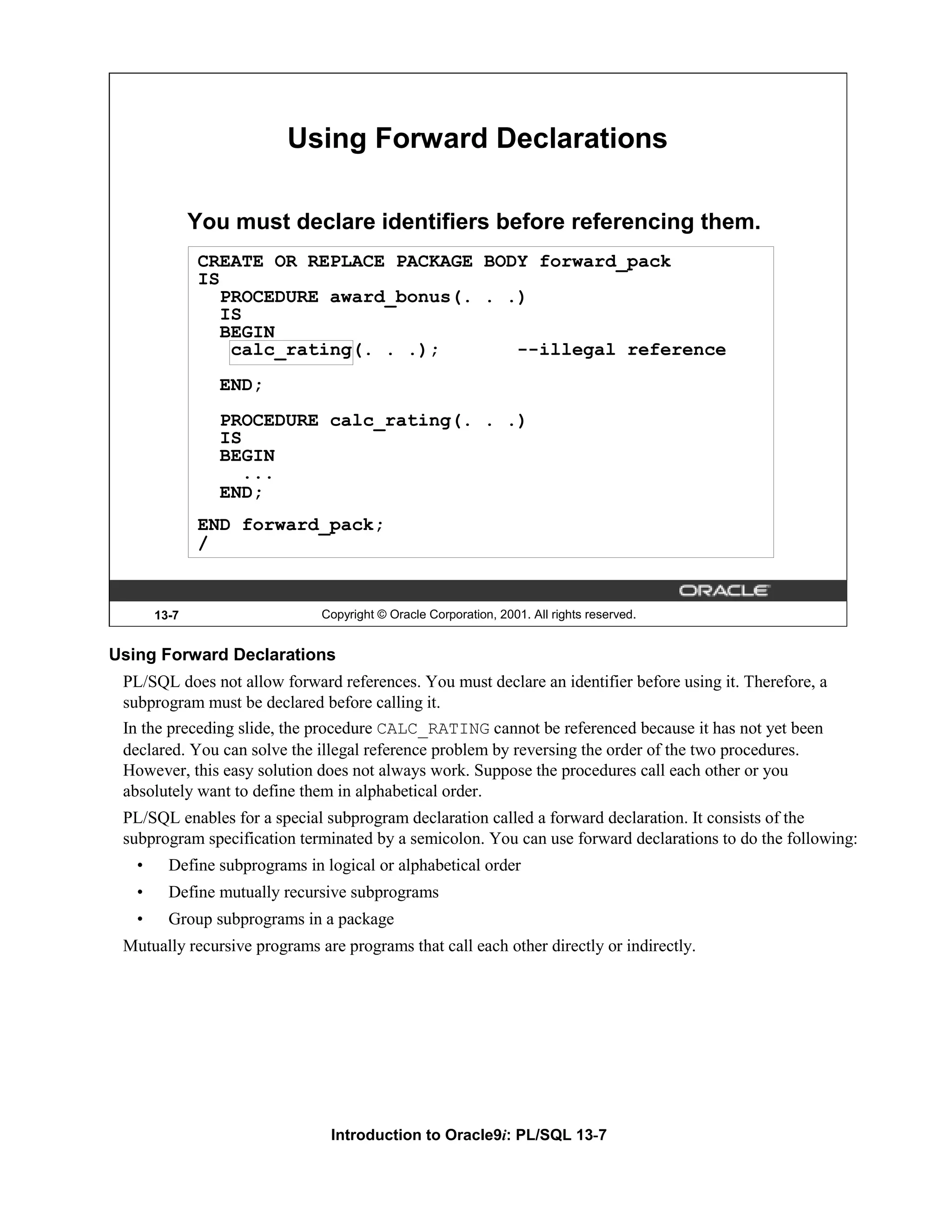 Using Forward Declarations You must declare identifiers before referencing them. CREATE OR REPLACE PACKAGE BODY forward_pack IS PROCEDURE award_bonus(. . .) IS BEGIN calc_rating(. . .); --illegal reference END; PROCEDURE calc_rating(. . .) IS BEGIN ... END; END forward_pack; / 13-7 Copyright © Oracle Corporation, 2001. All rights reserved. Using Forward Declarations PL/SQL does not allow forward references. You must declare an identifier before using it. Therefore, a subprogram must be declared before calling it. In the preceding slide, the procedure CALC_RATING cannot be referenced because it has not yet been declared. You can solve the illegal reference problem by reversing the order of the two procedures. However, this easy solution does not always work. Suppose the procedures call each other or you absolutely want to define them in alphabetical order. PL/SQL enables for a special subprogram declaration called a forward declaration. It consists of the subprogram specification terminated by a semicolon. You can use forward declarations to do the following: • Define subprograms in logical or alphabetical order • Define mutually recursive subprograms • Group subprograms in a package Mutually recursive programs are programs that call each other directly or indirectly. Introduction to Oracle9i: PL/SQL 13-7 