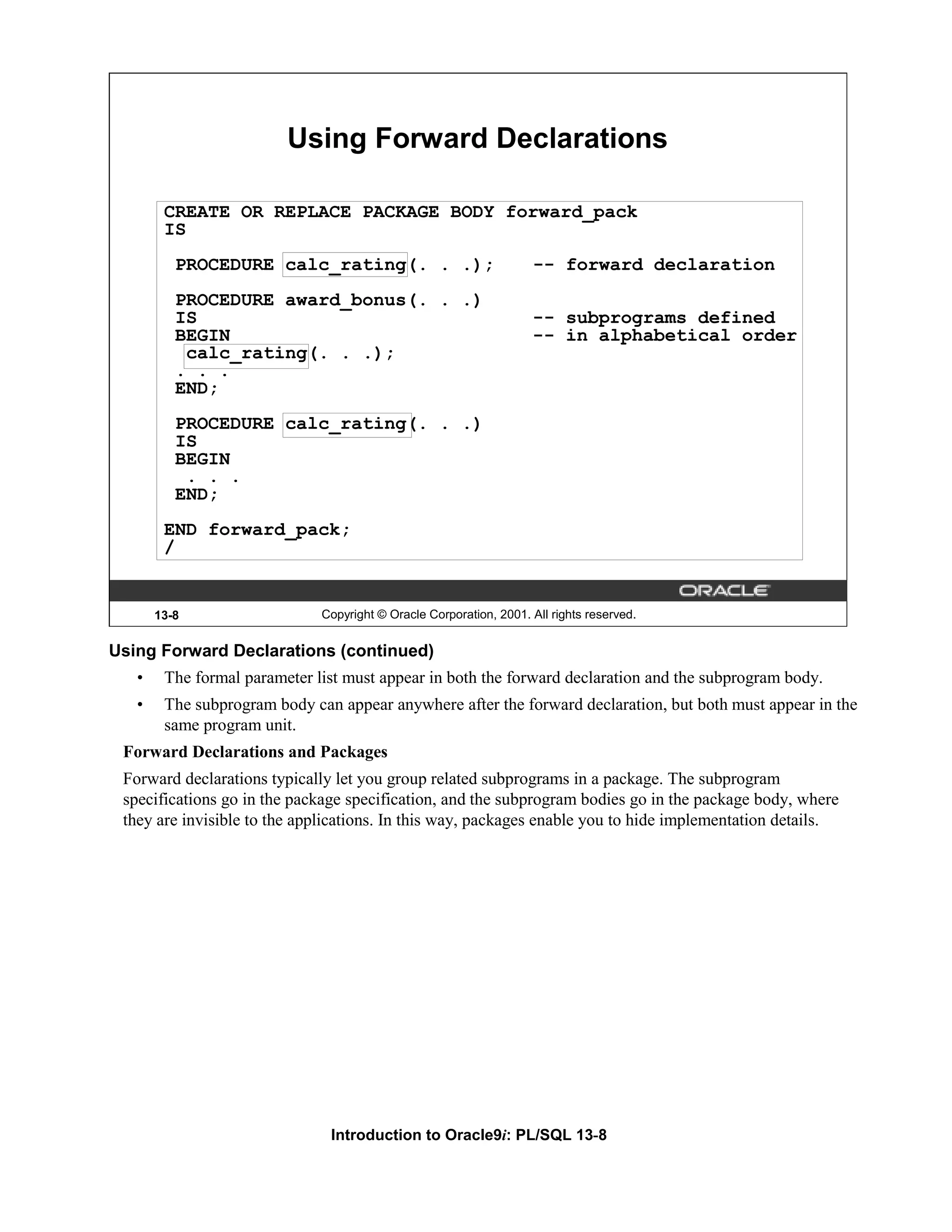 Using Forward Declarations CREATE OR REPLACE PACKAGE BODY forward_pack IS PROCEDURE calc_rating(. . .); -- forward declaration PROCEDURE award_bonus(. . .) IS -- subprograms defined BEGIN -- in alphabetical order calc_rating(. . .); . . . END; PROCEDURE calc_rating(. . .) IS BEGIN . . . END; END forward_pack; / 13-8 Copyright © Oracle Corporation, 2001. All rights reserved. Using Forward Declarations (continued) • The formal parameter list must appear in both the forward declaration and the subprogram body. • The subprogram body can appear anywhere after the forward declaration, but both must appear in the same program unit. Forward Declarations and Packages Forward declarations typically let you group related subprograms in a package. The subprogram specifications go in the package specification, and the subprogram bodies go in the package body, where they are invisible to the applications. In this way, packages enable you to hide implementation details. Introduction to Oracle9i: PL/SQL 13-8 