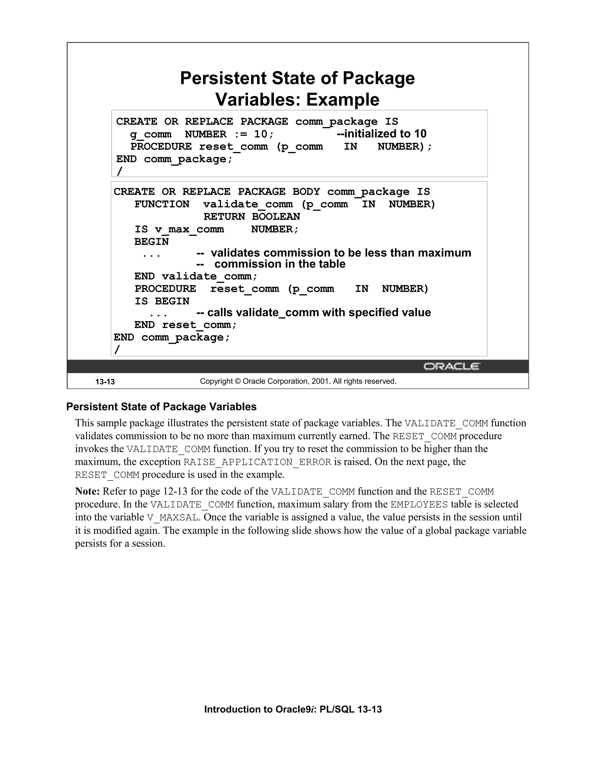 Persistent State of Package Variables: Example CREATE OR REPLACE PACKAGE comm_package IS g_comm NUMBER := 10; --initialized to 10 PROCEDURE reset_comm (p_comm IN NUMBER); END comm_package; / CREATE OR REPLACE PACKAGE BODY comm_package IS FUNCTION validate_comm (p_comm IN NUMBER) RETURN BOOLEAN IS v_max_comm NUMBER; BEGIN ... -- validates commission to be less than maximum -- commission in the table END validate_comm; PROCEDURE reset_comm (p_comm IN NUMBER) IS BEGIN ... -- calls validate_comm with specified value END reset_comm; END comm_package; / 13-13 Copyright © Oracle Corporation, 2001. All rights reserved. Persistent State of Package Variables This sample package illustrates the persistent state of package variables. The VALIDATE_COMM function validates commission to be no more than maximum currently earned. The RESET_COMM procedure invokes the VALIDATE_COMM function. If you try to reset the commission to be higher than the maximum, the exception RAISE_APPLICATION_ERROR is raised. On the next page, the RESET_COMM procedure is used in the example. Note: Refer to page 12-13 for the code of the VALIDATE_COMM function and the RESET_COMM procedure. In the VALIDATE_COMM function, maximum salary from the EMPLOYEES table is selected into the variable V_MAXSAL. Once the variable is assigned a value, the value persists in the session until it is modified again. The example in the following slide shows how the value of a global package variable persists for a session. Introduction to Oracle9i: PL/SQL 13-13 