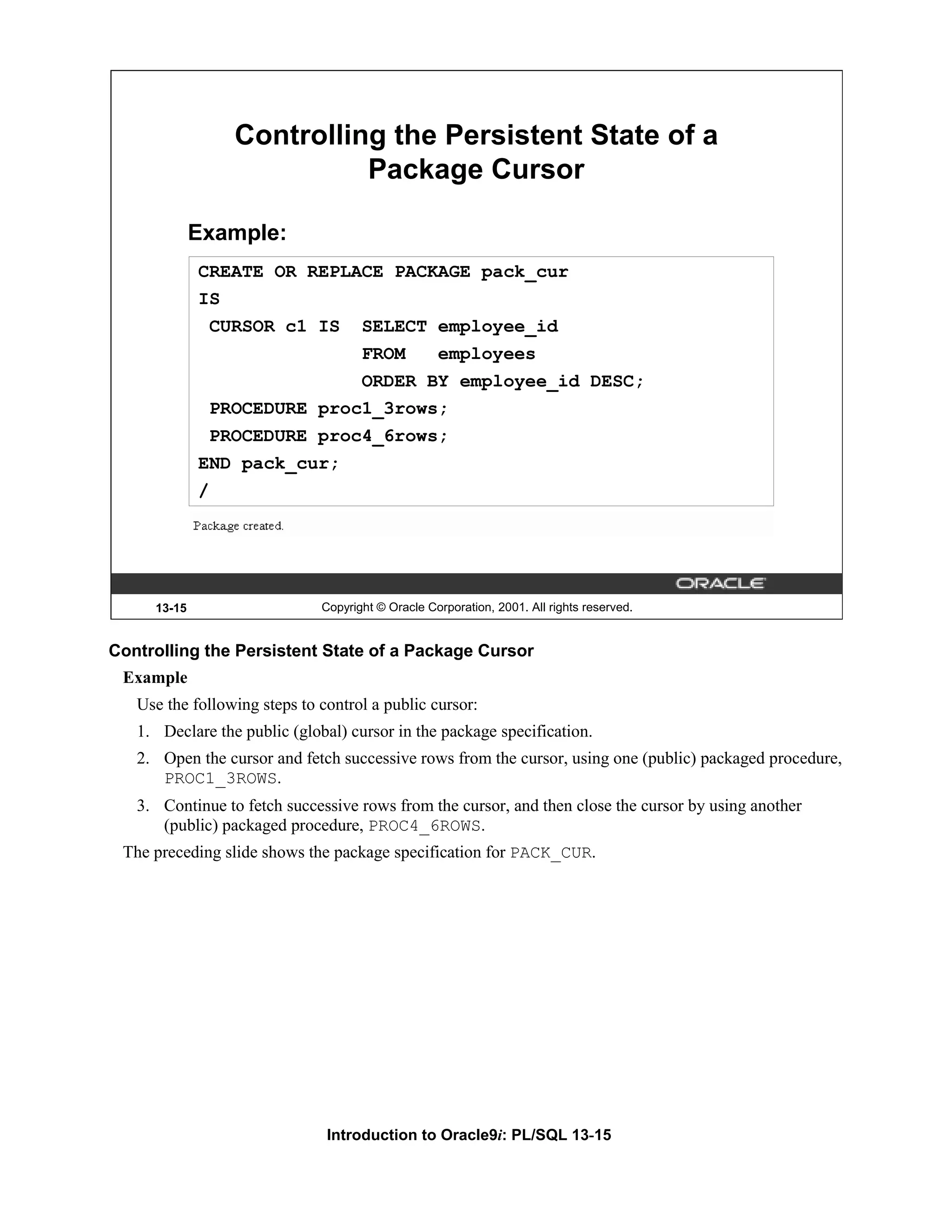 Controlling the Persistent State of a Package Cursor Example: CREATE OR REPLACE PACKAGE pack_cur IS CURSOR c1 IS SELECT employee_id FROM employees ORDER BY employee_id DESC; PROCEDURE proc1_3rows; PROCEDURE proc4_6rows; END pack_cur; / 13-15 Copyright © Oracle Corporation, 2001. All rights reserved. Controlling the Persistent State of a Package Cursor Example Use the following steps to control a public cursor: 1. Declare the public (global) cursor in the package specification. 2. Open the cursor and fetch successive rows from the cursor, using one (public) packaged procedure, PROC1_3ROWS. 3. Continue to fetch successive rows from the cursor, and then close the cursor by using another (public) packaged procedure, PROC4_6ROWS. The preceding slide shows the package specification for PACK_CUR. Introduction to Oracle9i: PL/SQL 13-15 