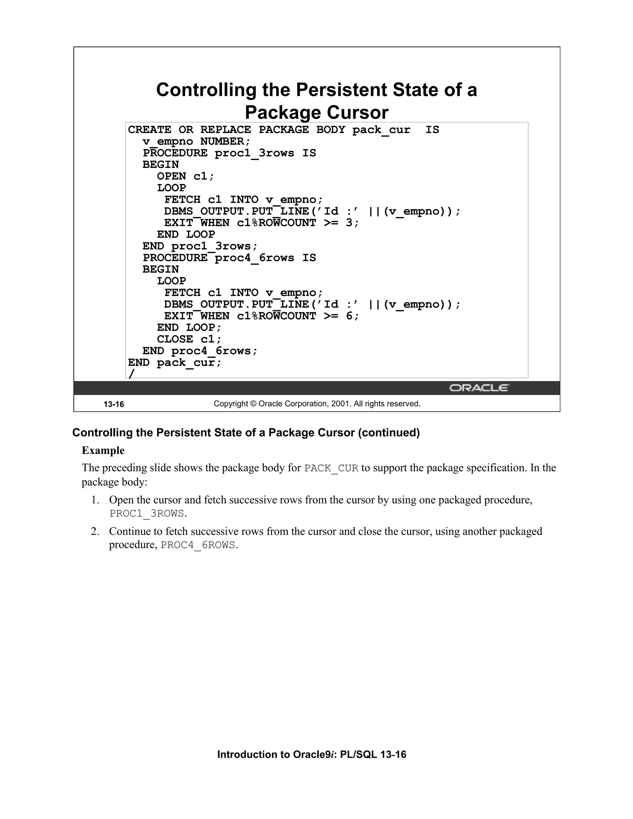 Controlling the Persistent State of a Package Cursor CREATE OR REPLACE PACKAGE BODY pack_cur IS v_empno NUMBER; PROCEDURE proc1_3rows IS BEGIN OPEN c1; LOOP FETCH c1 INTO v_empno; DBMS_OUTPUT.PUT_LINE(’Id :’ ||(v_empno)); EXIT WHEN c1%ROWCOUNT >= 3; END LOOP END proc1_3rows; PROCEDURE proc4_6rows IS BEGIN LOOP FETCH c1 INTO v_empno; DBMS_OUTPUT.PUT_LINE(’Id :’ ||(v_empno)); EXIT WHEN c1%ROWCOUNT >= 6; END LOOP; CLOSE c1; END proc4_6rows; END pack_cur; / 13-16 Copyright © Oracle Corporation, 2001. All rights reserved. Controlling the Persistent State of a Package Cursor (continued) Example The preceding slide shows the package body for PACK_CUR to support the package specification. In the package body: 1. Open the cursor and fetch successive rows from the cursor by using one packaged procedure, PROC1_3ROWS. 2. Continue to fetch successive rows from the cursor and close the cursor, using another packaged procedure, PROC4_6ROWS. Introduction to Oracle9i: PL/SQL 13-16 