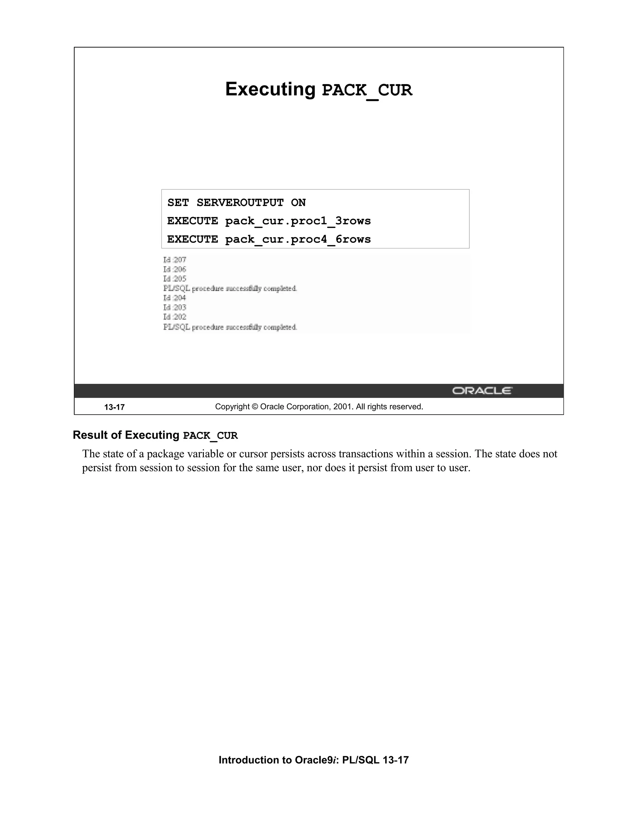 Executing PACK_CUR SET SERVEROUTPUT ON EXECUTE pack_cur.proc1_3rows EXECUTE pack_cur.proc4_6rows 13-17 Copyright © Oracle Corporation, 2001. All rights reserved. Result of Executing PACK_CUR The state of a package variable or cursor persists across transactions within a session. The state does not persist from session to session for the same user, nor does it persist from user to user. Introduction to Oracle9i: PL/SQL 13-17 