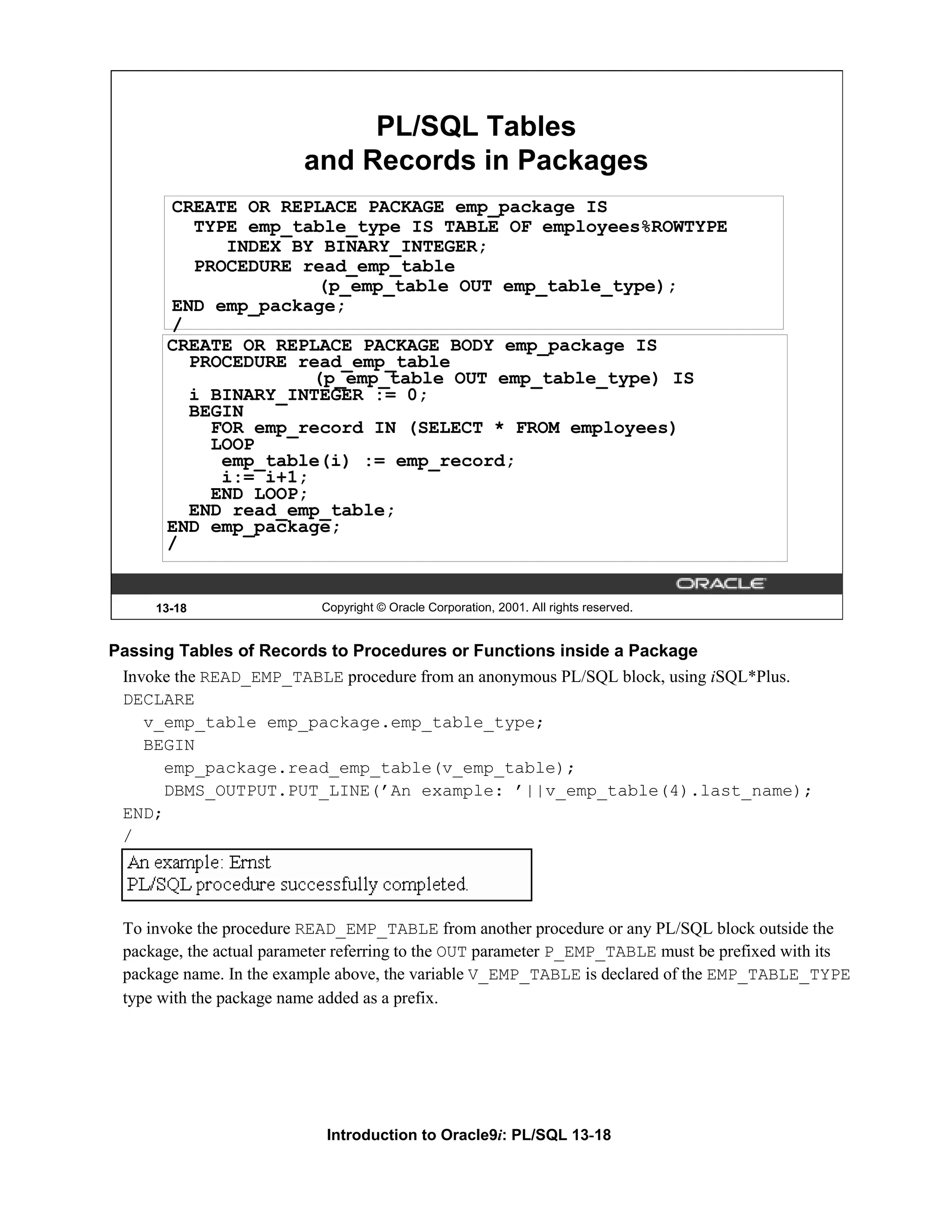 PL/SQL Tables and Records in Packages CREATE OR REPLACE PACKAGE emp_package IS TYPE emp_table_type IS TABLE OF employees%ROWTYPE INDEX BY BINARY_INTEGER; PROCEDURE read_emp_table (p_emp_table OUT emp_table_type); END emp_package; / CREATE OR REPLACE PACKAGE BODY emp_package IS PROCEDURE read_emp_table (p_emp_table OUT emp_table_type) IS i BINARY_INTEGER := 0; BEGIN FOR emp_record IN (SELECT * FROM employees) LOOP emp_table(i) := emp_record; i:= i+1; END LOOP; END read_emp_table; END emp_package; / 13-18 Copyright © Oracle Corporation, 2001. All rights reserved. Passing Tables of Records to Procedures or Functions inside a Package Invoke the READ_EMP_TABLE procedure from an anonymous PL/SQL block, using iSQL*Plus. DECLARE v_emp_table emp_package.emp_table_type; BEGIN emp_package.read_emp_table(v_emp_table); DBMS_OUTPUT.PUT_LINE(’An example: ’||v_emp_table(4).last_name); END; / To invoke the procedure READ_EMP_TABLE from another procedure or any PL/SQL block outside the package, the actual parameter referring to the OUT parameter P_EMP_TABLE must be prefixed with its package name. In the example above, the variable V_EMP_TABLE is declared of the EMP_TABLE_TYPE type with the package name added as a prefix. Introduction to Oracle9i: PL/SQL 13-18 